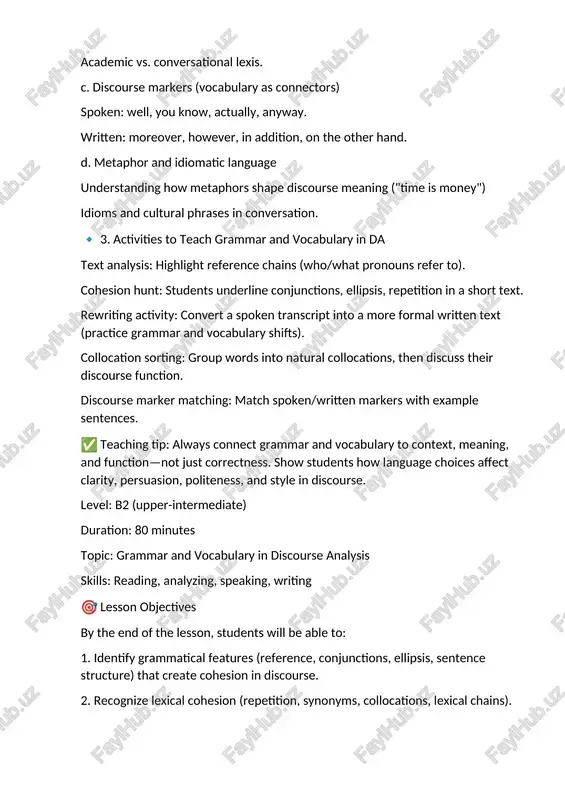 short text. rewriting activity: convert a spoken transcript into a more formal written text (practice grammar and vocabulary shifts). collocation sorting: group words into natural collocations, then discuss their discourse function. discourse marker matching: match spoken/written markers with example sentences. ✅ teaching tip: always connect grammar and vocabulary to context, meaning, and function—not just correctness. show students how language choices affect clarity, persuasion, politeness, and style in discourse. level: b2 (upper-intermediate) duration: 80 minutes topic: grammar and vocabulary in discourse analysis skills: reading, analyzing, speaking, writing 🎯 lesson objectives by the end of the lesson, students will be able to: 1. identify grammatical features (reference, conjunctions, ellipsis, sentence structure) that create cohesion in discourse. 2. recognize lexical cohesion (repetition, synonyms, collocations, lexical chains). 3. use discourse markers and appropriate vocabulary for spoken vs. written registers. 4. apply grammar and vocabulary choices to produce coherent discourse in speaking/writing. 📝 lesson procedure …