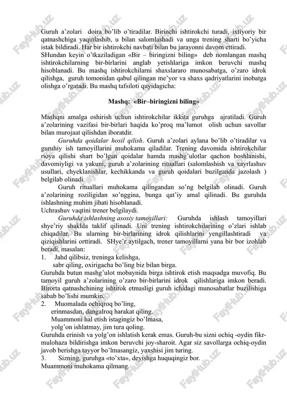 arayonni davom ettiradi. shundan keyin o’tkaziladigan «bir – biringizni biling» deb nomlangan mashq ishtirokchilarning bir-birlarini anglab yetishlariga imkon beruvchi mashq hisoblanadi. bu mashq ishtirokchilarni shaxslararo munosabatga, o’zaro idrok qilishga, guruh tomonidan qabul qilingan me’yor va shaxs qadriyatlarini inobatga olishga o’rgatadi. bu mashq tafsiloti quyidagicha: mashq: «bir–biringizni biling» mashqni amalga oshirish uchun ishtirokchilar ikkita guruhga ajratiladi. guruh a’zolarining vazifasi bir-birlari haqida ko’proq ma’lumot olish uchun savollar bilan murojaat qilishdan iboratdir. guruhda qoidalar hosil qilish. guruh a’zolari aylana bo’lib o’tiradilar va guruhiy ish tamoyillarini muhokama qiladilar. trening davomida ishtirokchilar rioya qilishi shart bo’lgan qoidalar hamda mashg’ulotlar qachon boshlanishi, davomiyligi va yakuni, guruh a’zolarining rituallari (salomlashish va xayrlashuv usullari, chyeklanishlar, kechikkanda va guruh qoidalari buzilganda jazolash ) belgilab olinadi. guruh rituallari muhokama qilingandan so’ng belgilab olinadi. guruh a’zolarining roziligidan so’nggina, bunga qat’iy amal qilinadi. bu guruhda ishlashning muhim jihati hisoblanadi. uchrashuv vaqtini trener belgilaydi. guruhda ishlashning asosiy tamoyillari: guruhda ishlash tamoyillari shye’riy shaklda …