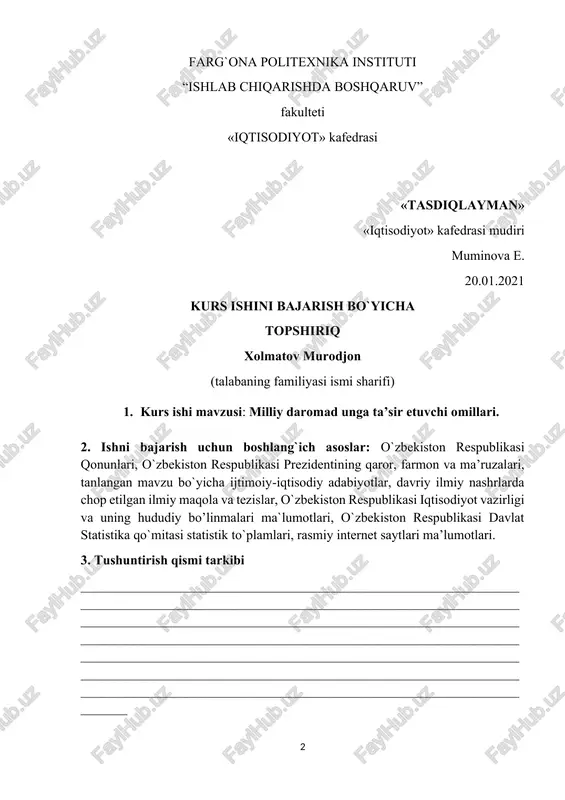 shi tugashi 1 2 3 4 5 1 al- farg`oniy nomli va farpi axborot resurs markazlarida (arm) mavzu bo`yicha adabiyotlar yig`ish. 20.01.2021 23.01.2021 2 ishning rejasini tuzish 25.01.2021 01.02.2021 3 birinchi rejani tayyorlash va yozish. 01.02.2021 06.02.2021 4 ikkinchi rejani tayyorlash va yozish. 07.02.2021 11.02.2021 5 uchinchi rejani tayyorlash va yozish. 12.02.2021 15.02.2021 6 to’rtinchi rejani tayyorlash va yozish. 16.02.2021 23.02.2021 12 tugallangan kurs ishini ilmiy rahbarga taqdim etish. 26.02.2021 topshiriq berilgan sana: 19.01.2021y. tugallangan kurs ishni topshirish sanasi 26.02.2021y. kurs ishi rahbari mirzayev.a. _______________ (f.i.sh.) (imzo) topshiriqni oldim _______________ _______________ (talabaning f.i.sh.) (imzo) “______” ______________2021y. kafedra mudiri ___________ muminova e. (imzo) (f.i.sh.) farg`ona politexnika instituti ishlab chiqarishda boshqaruv fakulteti 61a-18 i guruh talabasi xolmatov murodjonning “milliy daromad unga ta’sir etuvchi omillari” mavzusida bajargan kurs ishiga t a q r i z 1. ishning dolzarbligi va mazmuni____________________________________ 2. ishning bo`limlariga tavsif_______________________________________ 3. ishning ijobiy tomonlari_________________________________________ 4. ishning salbiy tomonlari_________________________________________ 5. …