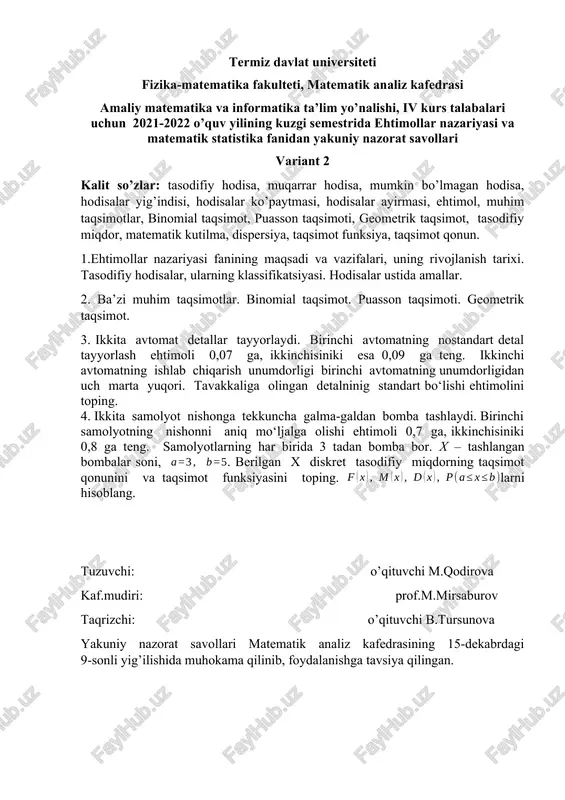 funksiya, taqsimot qonun. 1.ehtimollar nazariyasi fanining maqsadi va vazifalari, uning rivojlanish tarixi. tasodifiy hodisalar, ularning klassifikatsiyasi. hodisalar ustida amallar. 2. ba’zi muhim taqsimotlar. binomial taqsimot. puasson taqsimoti. geometrik taqsimot. 3. ikkita avtomat detallar tayyorlaydi. birinchi avtomatning nostandart detal tayyorlash ehtimoli 0,07 ga, ikkinchisiniki esa 0,09 ga teng. ikkinchi avtomatning ishlab chiqarish unumdorligi birinchi avtomatning unumdorligidan uch marta yuqori. tavakkaliga olingan detalninig standart bo‘lishi ehtimolini toping. 4. ikkita samolyot nishonga tekkuncha galma-galdan bomba tashlaydi. birinchi samolyotning nishonni aniq mo‘ljalga olishi ehtimoli 0,7 ga, ikkinchisiniki 0,8 ga teng. samolyotlarning har birida 3 tadan bomba bor. x – tashlangan bombalar soni, . berilgan x diskret tasodifiy miqdorning taqsimot qonunini va taqsimot funksiyasini toping. larni hisoblang. tuzuvchi: o’qituvchi m.qodirova kaf.mudiri: prof.m.mirsaburov taqrizchi: o’qituvchi b.tursunova yakuniy nazorat savollari matematik analiz kafedrasining 15-dekabrdagi 9-sonli yig’ilishida muhokama qilinib, foydalanishga tavsiya qilingan. termiz davlat universiteti fizika-matematika fakulteti, matematik analiz kafedrasi amaliy matematika va informatika ta’lim yo’nalishi, iv kurs …
