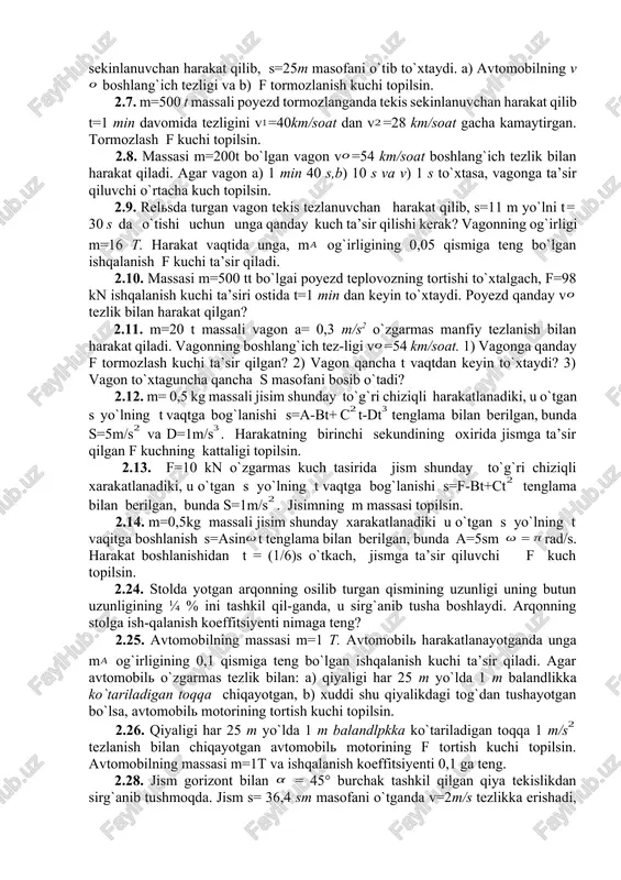 ari aniqlansin. 2.3. biror diametrli po`lat sim t=4400kg gacha yukka chidash bera oladi. bu simga m=400kg yuk osib, u uzilib ketmasligi uchun yukni qanday maksimal tezlanish bilan yuqoriga ko`tarish kerak? 2.4. yo`lovchilar bilan birga liftning og`irligi m=800kg. lift osilgan trosning tarangligi: a) t=12 kg va b) t=6 kg bo`lsa, lift qanday tezlanish bilan, qanday yo`nalishda harakatlanadi? 2.5. ipga tosh osilgan. bu toshni a= 2 m/s tezlanish bilan yuqoriga ko`tarilganda, ipning uzilib ketishi mumkin bo`lgan t taranglik kuchidan ikki marta kichik t taranglik kuchi hosil bo`lgan. ip uzilib ketishi uchun bu toshni qanday a tezlanish bilan yuqoriga ko`tarish kerak? 2.6. massasi m=1020 kg bo`lgan avtomobil t=5 s tormozlangandan keyin tekis sekinlanuvchan harakat qilib, s=25m masofani o`tib to`xtaydi. a) avtomobilning v boshlang`ich tezligi va b) f tormozlanish kuchi topilsin. 2.7. m=500 t massali poyezd tormozlanganda tekis sekinlanuvchan harakat qilib t=1 min davomida tezligini v=40km/soat dan v=28 km/soat gacha kamaytirgan. tormozlash f kuchi …