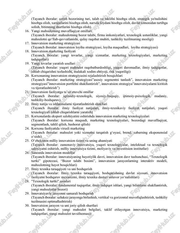 ng hayotiylik davri (tayanch iboralar: hayotiy tsikli, hayot tsikli kontseptsiyasi, innovatsiyalarning tug‘ilishi, yetuklik, bozorning to‘yinganligi, yo‘qolmoq, texnopark, inkubator, biznes akselerator, innovatsion model) 11. innovatsiyalarning sohalar boyicha turlari (tayanch iboralar: xizmatlar sohasidagi innovatsiyalar, marketing innovatsiyalari, narxlarni shakllantirishdagi innovatsiyalar, tashkiliy va biznesni yuritishdagi innovatsiyalar) 12. korxonada marketingni tashkil etish (tayanch iboralar: korxona marketingi, marketing tizimini yaratish, axborot tizimini yaratish, rejalashtirish tizimi, nazorat / monitoring tizimi, rivojlanish tizimi) 13. korxonada marketing tizimining samaradorligi (tayanch iboralar: sotish hajmi, foyda marjasi, marketing daromadi, marketing foydasi, iste'molchining bilimi, moliyaviy resurslar) 14. innovatsion marketing muhiti tahlili (tayanch iboralar: makro muhit tahlili, swot, step, gap, tashqi tahlil mikro muhit, ichki tahlil mikro muhit, marketing strategiyasi) 15. innovatsion mahsulot narxiga ta'sir qiluvchi narx omillari (tayanch iboralar: sotish bozorining turi, talab va taklifni hisobga olish, strategik yo'nalishini hisobga olish, xarajatlarini hisobga olish, narxda foydani hisobga olish, davlat tomonidan tartibga solish, bitimning shartlarini hisobga olish) 16. yangi mahsulotning muvaffaqiyat omillari (tayanch …