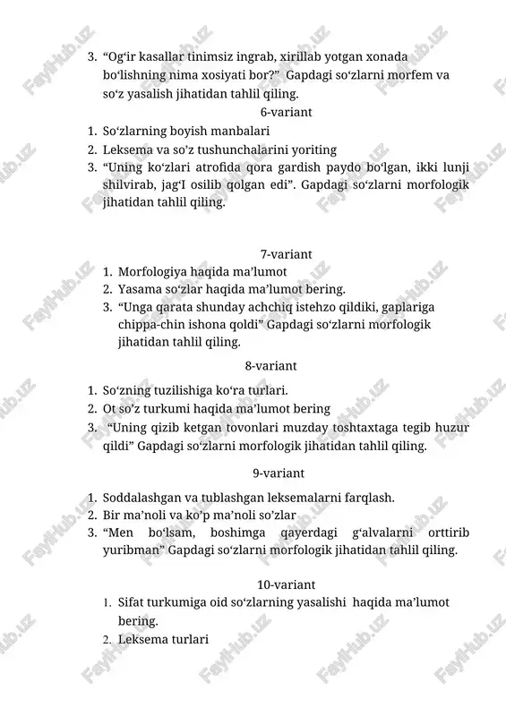 o’zlar 3. “men bo‘lsam, boshimga qayerdagi g‘alvalarni orttirib yuribman” gapdagi so‘zlarni morfologik jihatidan tahlil qiling. 10-variant 1. sifat turkumiga oid so‘zlarning yasalishi haqida ma’lumot bering. 2. leksema turlari 3. “nima qilibdi, o‘rniga yangisi tayinlanadi, bunisi yana ham so‘zamolroq chiqar” gapdagi so‘zlarni morfem va so‘z yasalish jihatidan tahlil qiling. 11-variant 1. so‘z yasash usullari 2. son so’z turkumi haqida ma’lumot bering 3. “qiyshiq yoqali oq ko‘ylak kiygan birinchi odam tashvishli ohangda so‘radi” gapdagi so‘zlarni morfologik jihatidan tahlil qiling. 12-variant 1. son so’z turkumi haqida ma’lumot bering 2. so’z ma’nolari, ichki va tashqi ma’no 3. “uning og‘zi hayratdan lang ochilib qoldi, ko‘zlari uzoqdan o‘tib ketayotgan manfur notanishga tushdi” gapdagi so‘zlarni morfologik jihatidan tahlil qiling. 13-variant 1. sifat turkumiga oid so‘zlarning yasalishi haqida ma’lumot bering. 2. sinonim, omonim, antonim 3. “endi yuqoriga ko‘tarilayotgan odamlar oqimi zinani tamoman ko‘mib yuborgan edi” gapdagi so‘zlarni morfologik jihatidan tahlil qiling. 14-variant 1. alohida olingan so’zlar 2. fe’l …