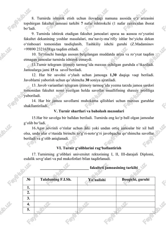 iblarga qaraganda ko‘proq savollarga javob berishdir. 8. turnirda ishtirok etish uchun ilovadagi namuna asosida o‘z arizasini topshirgan fakultet jamoasi tarkibi 7 nafar ishtirokchi (1 nafar zaxira)dan iborat bo‘ladi. 9. turnirda ishtirok etadigan fakultet jamoalari ariza va jamoa ro‘yxatini fakultet dekanining yoshlar masalalari, ma’naviy-ma’rifiy ishlar bo‘yicha dekan o‘rinbosari tomonidan tasdiqlanib, tashkiliy ishchi guruhi (z.madaminov +99890 2321638)ga taqdim etiladi. 10. to‘rtinchi bandga asosan belgilangan muddatda ariza va ro‘yxat taqdim etmagan jamoalar turnirda ishtirok etmaydi. 11.turnir telegram ijtimoiy tarmog’ida maxsus ochilgan guruhda o’tkaziladi. jamoalarga jami 15 ta savol beriladi. 12. har bir savolni o‘ylash uchun jamoaga 1,30 daqiqa vaqt beriladi. javoblarni yuborish uchun qo’shimcha 30 soniya ajratiladi. 13. javob variantlari telegram ijtimoiy tarmog’ida yozma tarzda jamoa sardori tomonidan fakultet nomi yozilgan holda savollar muallifining shaxsiy profiliga yuboriladi. 14. har bir jamoa savollarni muhokama qilishlari uchun maxsus guruhlar shakllantiriladi. v. turnir shartlari va baholash mezonlari 15.har bir savolga bir balldan beriladi. turnirda eng ko‘p …