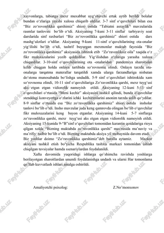 di o‘quvchilarni dars jarayonlarida fikrlarini tez namoyon qila olishligi, harakatchang, uddaburon bo‘lishi, o‘z-uziga bo‘lgan ishonchini uyg‘otish va yuqkori baho berishlik, doimo yaxshilikka, ijobiy fiklashga, hayotga intilib yashashga undaydi, jamoada axillik, boshqalarga ijobiy motivasiya bera olish xisini rivojlantirishga xizmat kiladi. “zo‘ravonliksiz oila” mavzusida 7-11 sinflar o‘rtasida rasmlar tanlovi bo‘lib o‘tdi, o‘quvchilar o‘z rasmlarida ichki kechinmalarini yoritib berdilar xamda faxriy yorliqlar bilan taqdirlandilar. aksiyaning 5-kuni 3-4 sinf o‘quvchilariga ”ertak terapiya” tashkillanib zo‘ravonlikka qarshi, odamlarga, xayvonlarga, tabiatga mexr muxabbat uyg‘otuvchi ertak aytib berildi bolalar bundan o‘zlariga yaxshi xulosa chiqarib oldilar. 3-7 sinf o‘quvchilari bilan esa “biz zo‘rovonlikka qarshimiz” shiori ostida “tabiatni asraylik” mavzularida rasmlar tanlovini bo‘lib o‘tdi. aksiyaning 7-kuni 3-11 sinflar tarbiyaviy soat darslarida sinf raxbarlari “biz zo‘rovonlikka qarshimiz” shiori ostida dars mashg‘ulotlari o‘tdilar. aksiyaning 9-kuni 11-sinf o‘quvchilarining ota-onalar yig‘ilishi bo‘lib o‘tdi, tashrif buyurgan mexmonlar maktab fayesida “biz zo‘rovonlikka qarshimiz” aksiyasida ishtirok etib “zo‘ravonliksiz oila” xaqida o‘z fikr muloxazalarini yozib qoldirdilar. yig‘ilishdan o‘zlariga …