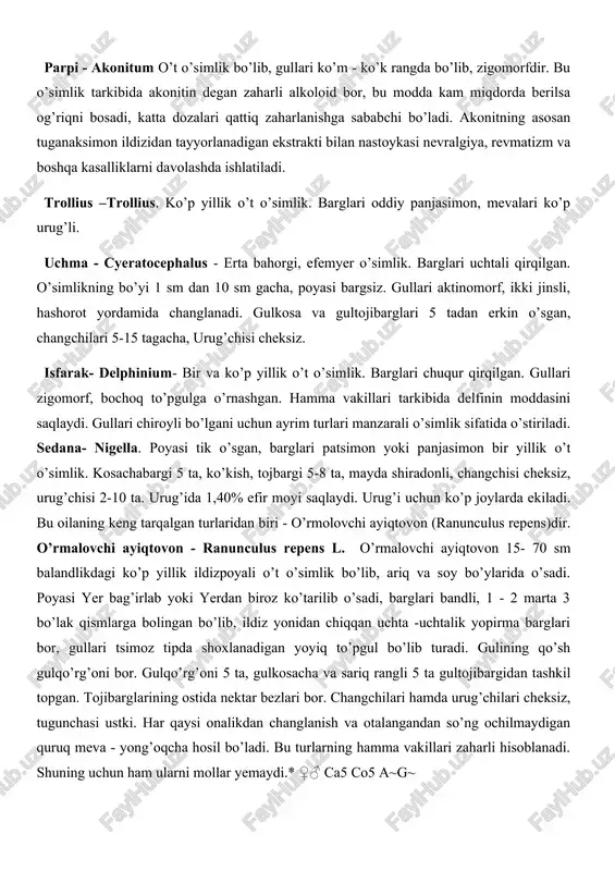ari ham cheksiz. mevasi ko’p a'zoli yong’oq meva, tibbiyotda yurak kasalini davolashda ishlatiladi. sariq rangli gultojibarglaridan bo’yoq olinadi. parpi - akonitum o’t o’simlik bo’lib, gullari ko’m - ko’k rangda bo’lib, zigomorfdir. bu o’simlik tarkibida akonitin degan zaharli alkoloid bor, bu modda kam miqdorda berilsa og’riqni bosadi, katta dozalari qattiq zaharlanishga sababchi bo’ladi. akonitning asosan tuganaksimon ildizidan tayyorlanadigan ekstrakti bilan nastoykasi nevralgiya, revmatizm va boshqa kasalliklarni davolashda ishlatiladi. trollius –trollius. ko’p yillik o’t o’simlik. barglari oddiy panjasimon, mevalari ko’p urug’li. uchma - cyeratocephalus - erta bahorgi, efemyer o’simlik. barglari uchtali qirqilgan. o’simlikning bo’yi 1 sm dan 10 sm gacha, poyasi bargsiz. gullari aktinomorf, ikki jinsli, hashorot yordamida changlanadi. gulkosa va gultojibarglari 5 tadan erkin o’sgan, changchilari 5-15 tagacha, urug’chisi cheksiz. isfarak- delphinium- bir va ko’p yillik o’t o’simlik. barglari chuqur qirqilgan. gullari zigomorf, bochoq to’pgulga o’rnashgan. hamma vakillari tarkibida delfinin moddasini saqlaydi. gullari chiroyli bo’lgani uchun ayrim turlari manzarali o’simlik sifatida …