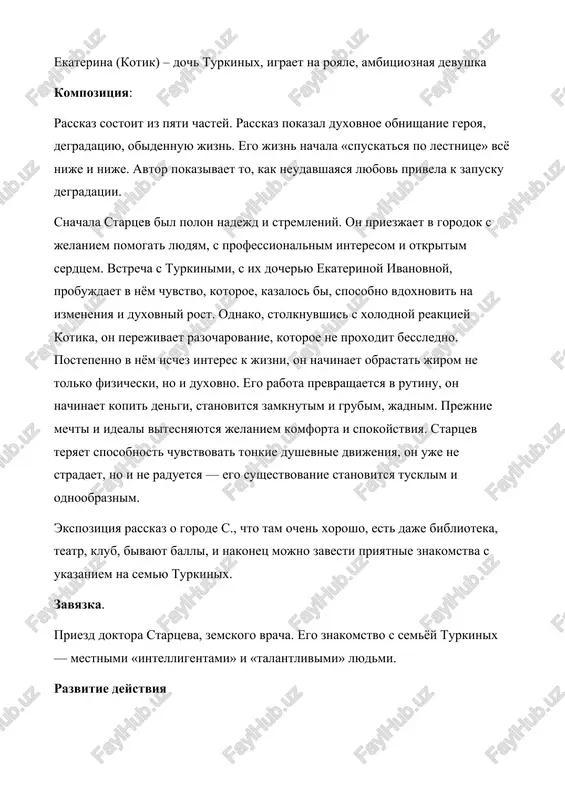 s ix docheryu ekaterinoy ivanovnoy, probujdaet v nyom chuvstvo, kotoroe, kazalos bi, sposobno vdoxnovit na izmeneniya i duxovniy rost. odnako, stolknuvshis s xolodnoy reaktsiey kotika, on perejivaet razocharovanie, kotoroe ne proxodit bessledno. postepenno v nyom ischez interes k jizni, on nachinaet obrastat jirom ne tolko fizicheski, no i duxovno. ego rabota prevrashaetsya v rutinu, on nachinaet kopit dengi, stanovitsya zamknutim i grubim, jadnim. prejnie mechti i ideali vitesnyayutsya jelaniem komforta i spokoystviya. startsev teryaet sposobnost chuvstvovat tonkie dushevnie dvijeniya, on uje ne stradaet, no i ne raduetsya — ego sushestvovanie stanovitsya tusklim i odnoobraznim. ekspozitsiya rasskaz o gorode s., chto tam ochen xorosho, est daje biblioteka, teatr, klub, bivayut balli, i nakonets mojno zavesti priyatnie znakomstva s ukazaniem na semyu turkinix. zavyazka. priezd doktora startseva, zemskogo vracha. ego znakomstvo s semyoy turkinix — mestnimi «intelligentami» i «talantlivimi» lyudmi. razvitie deystviya postoyannie viziti startseva k turkinim, v chastnosti k ekaterine ivanovne. …