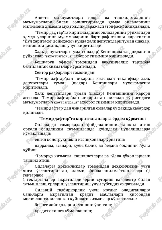 ma'lumotlari bilan solishtiriladi hamda oilalarning ijtimoiy himoyaga muhtojlik darajasi (toifasi) aniqlanadi. “temir daftar”ga kiritiladigan oilalarning ro'yxatlari hamda ularning muammolarini bartaraf etishga qaratilgan “yo'l xaritasi” loyihasi 7 kunda xalq deputatlari tuman (shahar) kengashiga tasdiqlash uchun kiritiladi. xalq deputatlari tuman (shahar) kengashida tasdiqlangan ro'yxatlar “saxovat.argos.uz” axborot tizimiga kiritiladi. boshqaruv ofisi tomonidan vaqtinchalik tartibda belgilangan xizmatlar ko'rsatiladi. sektor rahbarlari tomonidan: “temir daftar”dan chiqarish yuzasidan takliflar xalq deputatlari tuman (shahar) kengashlari muhokamasiga kiritiladi; xalq deputatlari tuman (shahar) kengashining qarori asosida “temir daftar”dan chiqarilgan oilalar to'g'risidagi ma'lumotlar “saxovat.argos.uz” axborot tizimiga kiritiladi; “temir daftar”dan chiqarilgan oilalar bu haqida xabardor qilinadi. “temir daftar”ga kiritilganlarga yordam ko'rsatish oilalarda tomorqadan foydalanishni tashkil etish orqali bandlikni ta'minlashda quyidagi yo'nalishlarda ko'maklashadi: engil konstruktsiyali issiqxonalar o'rnatish; parranda, asalari, quyon, baliq va bedana boqishni yo'lga qo'yish; “tomorqa xizmati” tashkilotlari va “dala do'konlari”ni tashkil etish. oilalarga hokimliklar tomonidan dehqonchilik uchun yangi o'zlashtirilgan, lalmi, foydalanilmayotgan erda 0,1 gektardan 1 gektargacha er ajratiladi, erni sug'orish va …