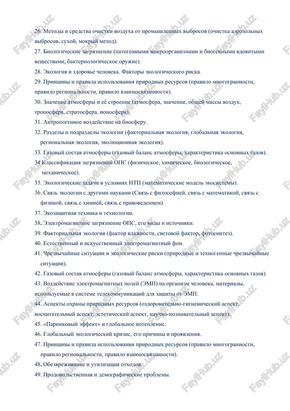 25. ogranichennost estestvennix vozmojnostey biosferi. 26. metodi i sredstva ochistki vozduxa ot promishlennix vibrosov (ochistka aerozolnix vibrosov, suxoy, mokriy metod). 27. biologicheskie zagryaznenie (patogennimi mikroorganizmami i biogennimi yadovitimi veshestvami, bakteriologicheskoe orujie). 28. ekologiya i zdorove cheloveka. faktori ekologicheskogo riska. 29. printsipi i pravila ispolzovaniya prirodnix resursov (pravilo mnogogrannosti, pravilo regionalnosti, pravilo vzaimosvyazannosti). 30. znachenie atmosferi i eyo stroenie (atmosfera, znachenie, obshey massi vozdux, troposfera, stratosfera, ionosfera). 31. antropogennoe vozdeystvie na biosferu. 32. razdeli i podrazdeli ekologii (faktorialnaya ekologiya, globalnaya ekologiya, regionalnaya ekologiya, evolyutsionnaya ekologiya). 33. gazoviy sostav atmosferi (gazoviy balans atmosferi, xarakteristika osnovnix gazov). 34 klassifikatsiya zagryazneniy ops (fizicheskoe, ximicheskoe, biologicheskoe, mexanicheskoe). 35. ekologicheskie zadachi v usloviyax ntp (matematicheskie model ekosistemi). 36. svyaz ekologii s drugimi naukami (svyaz s filosofiey, svyaz s matematikoy, svyaz s fizikoy, svyaz s ximiey, svyaz s pravovedeniem). 37. ekozashitnaya texnika i texnologii. 38. elektromagnitnoe zagryaznenie ops, ego vidi i istochniki. 39. faktorialnaya ekologiya (faktor vlajnosti, …