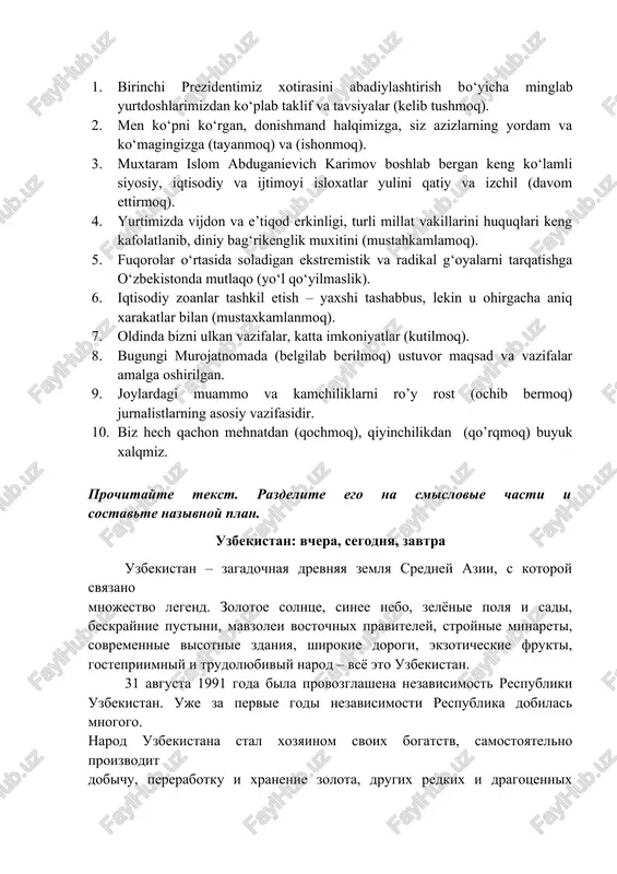 ishmand halqimizga, siz azizlarning yordam va ko‘magingizga (tayanmoq) va (ishonmoq). 1. muxtaram islom abduganievich karimov boshlab bergan keng ko‘lamli siyosiy, iqtisodiy va ijtimoyi isloxatlar yulini qatiy va izchil (davom ettirmoq). 1. yurtimizda vijdon va e’tiqod erkinligi, turli millat vakillarini huquqlari keng kafolatlanib, diniy bag‘rikenglik muxitini (mustahkamlamoq). 1. fuqorolar o‘rtasida soladigan ekstremistik va radikal g‘oyalarni tarqatishga o‘zbekistonda mutlaqo (yo‘l qo‘yilmaslik). 1. iqtisodiy zoanlar tashkil etish – yaxshi tashabbus, lekin u ohirgacha aniq xarakatlar bilan (mustaxkamlanmoq). 1. oldinda bizni ulkan vazifalar, katta imkoniyatlar (kutilmoq). 1. bugungi murojatnomada (belgilab berilmoq) ustuvor maqsad va vazifalar amalga oshirilgan. 1. joylardagi muammo va kamchiliklarni ro’y rost (ochib bermoq) jurnalistlarning asosiy vazifasidir. 1. biz hech qachon mehnatdan (qochmoq), qiyinchilikdan (qo’rqmoq) buyuk xalqmiz. prochitayte tekst. razdelite ego na smislovie chasti i sostavte nazivnoy plan. uzbekistan: vchera, segodnya, zavtra uzbekistan – zagadochnaya drevnyaya zemlya sredney azii, s kotoroy svyazano mnojestvo legend. zolotoe solntse, sinee nebo, zelyonie polya i sadi, …