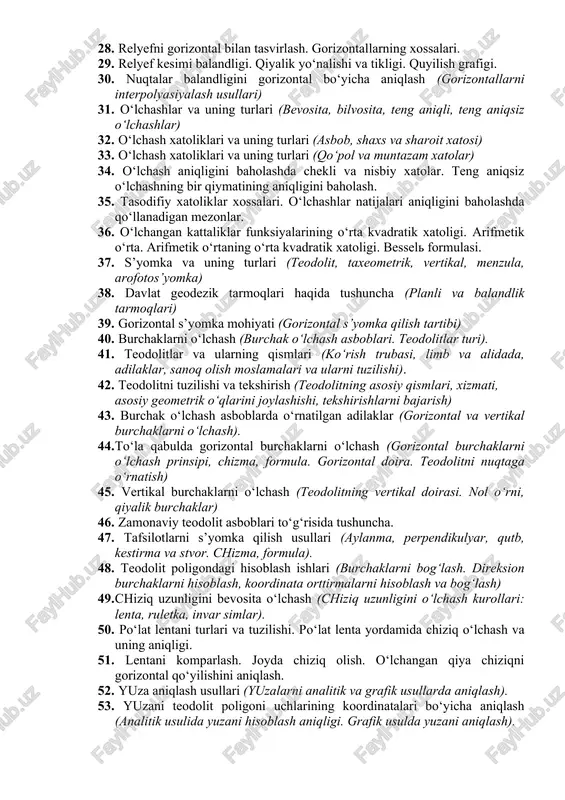 ion burchaklar (direksion burchaklar va rumblar orasidagi munosabat). 25. joy relyefini asosiy shakllari (tog‘, tizma-tog‘ va egarsimon joy) 26. joy relyefini asosiy shakllari (egarsimon joy, chuqurlik, soy) 27. joy relyefni plan va xaritalarda tasvirlash usullari (tog‘, tizmatog‘, soy, chuqurlik va egarsimon shakllar to‘g‘risida tushuncha). 28. relyefni gorizontal bilan tasvirlash. gorizontallarning xossalari. 29. relyef kesimi balandligi. qiyalik yo‘nalishi va tikligi. quyilish grafigi. 30. nuqtalar balandligini gorizontal bo‘yicha aniqlash (gorizontallarni interpolyasiyalash usullari) 31. o‘lchashlar va uning turlari (bevosita, bilvosita, teng aniqli, teng aniqsiz o‘lchashlar) 32. o‘lchash xatoliklari va uning turlari (asbob, shaxs va sharoit xatosi) 33. o‘lchash xatoliklari va uning turlari (qo‘pol va muntazam xatolar) 34. o‘lchash aniqligini baholashda chekli va nisbiy xatolar. teng aniqsiz o‘lchashning bir qiymatining aniqligini baholash. 35. tasodifiy xatoliklar xossalari. o‘lchashlar natijalari aniqligini baholashda qo‘llanadigan mezonlar. 36. o‘lchangan kattaliklar funksiyalarining o‘rta kvadratik xatoligi. arifmetik o‘rta. arifmetik o‘rtaning o‘rta kvadratik xatoligi. bessel formulasi. 37. s’yomka va uning turlari (teodolit, …