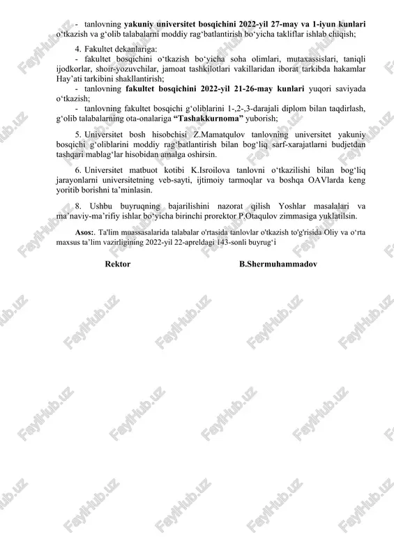 ini ta’minlash; · tanlovning fakultet bosqichini 2022-yil 21-26-may kunlari o‘tkazish; · tanlovning yakuniy universitet bosqichini 2022-yil 27-may va 1-iyun kunlari o‘tkazish va g‘olib talabalarni moddiy rag‘batlantirish bo‘yicha takliflar ishlab chiqish; 4. fakultet dekanlariga: · fakultet bosqichini o‘tkazish bo‘yicha soha olimlari, mutaxassislari, taniqli ijodkorlar, shoir-yozuvchilar, jamoat tashkilotlari vakillaridan iborat tarkibda hakamlar hay’ati tarkibini shakllantirish; · tanlovning fakultet bosqichini 2022-yil 21-26-may kunlari yuqori saviyada o‘tkazish; · tanlovning fakultet bosqichi g‘oliblarini 1-,2-,3-darajali diplom bilan taqdirlash, g‘olib talabalarning ota-onalariga “tashakkurnoma” yuborish; 5. universitet bosh hisobchisi z.mamatqulov tanlovning universitet yakuniy bosqichi g‘oliblarini moddiy rag‘batlantirish bilan bog‘liq sarf-xarajatlarni budjetdan tashqari mablag‘lar hisobidan amalga oshirsin. 6. universitet matbuot kotibi k.isroilova tanlovni o‘tkazilishi bilan bog‘liq jarayonlarni universitetning veb-sayti, ijtimoiy tarmoqlar va boshqa oavlarda keng yoritib borishni ta’minlasin. 8. ushbu buyruqning bajarilishini nazorat qilish yoshlar masalalari va ma’naviy-ma’rifiy ishlar bo‘yicha birinchi prorektor p.otaqulov zimmasiga yuklatilsin. asos:. ta'lim muassasalarida talabalar o'rtasida tanlovlar o'tkazish to'g'risida oliy va o‘rta maxsus ta’lim vazirligining …