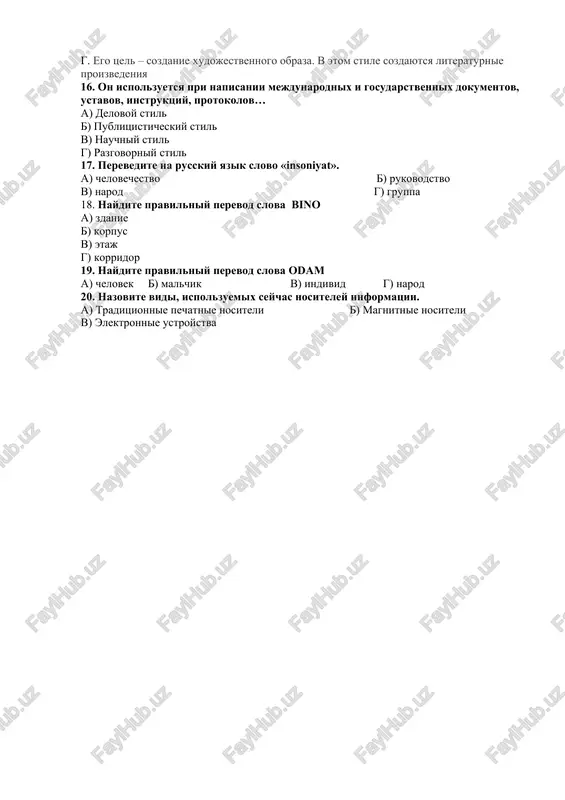 a toje v pismennoy rechi. v nyom takje nedopustimo priblizitelno i abstraktnoe rassujdenie. eto samiy reglamentirovanniy stil. b. stil gazeti. emu svoystvenna osobaya vzvolnovannost. tsel ego – vozdeystvie na chitatelya ili slushatelya. ispolzuetsya ekspressivnaya leksika, ritoricheskie figuri (voprosi, vosklitsaniya, obrasheniya i t.p.). v. ispolzuetsya dlya virajeniya i peredachi nauchnoy informatsii. on realizuetsya v statyax, uchebnikax, lektsiyax, dokladax, obsheniyax. g. ego tsel – sozdanie xudojestvennogo obraza. v etom stile sozdayutsya literaturnie proizvedeniya 16. on ispolzuetsya pri napisanii mejdunarodnix i gosudarstvennix dokumentov, ustavov, instruktsiy, protokolov… a) delovoy stil b) publitsisticheskiy stil v) nauchniy stil g) razgovorniy stil 17. perevedite na russkiy yazik slovo «insoniyat». a) chelovechestvo b) rukovodstvo v) narod g) gruppa 18. naydite pravilniy perevod slova bino a) zdanie b) korpus v) etaj g) korridor 19. naydite pravilniy perevod slova odam a) chelovek b) malchik v) individ g) narod 20. nazovite vidi, ispolzuemix seychas nositeley informatsii. a) traditsionnie pechatnie nositeli b) …