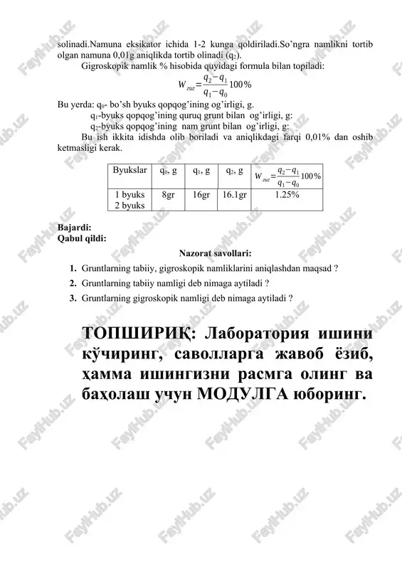 aniqlikda tortib olinadi (q2). gigroskopik namlik % hisobida quyidagi formula bilan topiladi: bu yerda: q0- bo’sh byuks qopqog’ining og’irligi, g. q1-byuks qopqog’ining quruq grunt bilan og’irligi, g: q2-byuks qopqog’ining nam grunt bilan og’irligi, g: bu ish ikkita idishda olib boriladi va aniqlikdagi farqi 0,01% dan oshib ketmasligi kerak. byukslar q0, g q1, g q2, g 1 byuks 2 byuks 8gr 16gr 16.1gr 1.25% bajardi: qabul qildi: nazorat savollari: 1. gruntlarning tabiiy, gigroskopik namliklarini aniqlashdan maqsad ? 2. gruntlarning tabiiy namligi deb nimaga aytiladi ? 3. gruntlarning gigroskopik namligi deb nimaga aytiladi ? topshiriq: laboratoriya ishini ko'chiring, savollarga javob yozib, hamma ishingizni rasmga oling va baholash uchun modulga yuboring. oleobject3.bin oleobject4.bin image1.wmf oleobject1.bin oleobject2.bin image2.jpeg image3.wmf % 100 0 2 2 1 q q q q w tab - - = % 100 0 1 1 2 q q q q w gig - - =