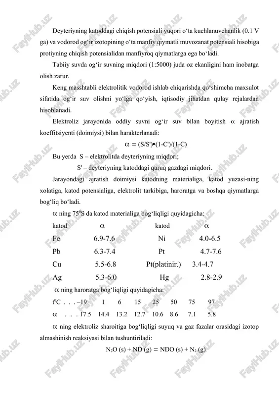 qish potensialidan manfiyroq qiymatlarga ega bo‘ladi. tabiiy suvda og‘ir suvning miqdori (1:5000) juda oz ekanligini ham inobatga olish zarur. keng masshtabli elektrolitik vodorod ishlab chiqarishda qo‘shimcha maxsulot sifatida og‘ir suv olishni yo‘lga qo‘yish, iqtisodiy jihatdan qulay rejalardan hisoblanadi. elektroliz jarayonida oddiy suvni og‘ir suv bilan boyitish ajratish koeffitsiyenti (doimiysi) bilan harakterlanadi: (s/s')(1-c')/(1-c) bu yerda s – elektrolitda deyteriyning miqdori; s' – deyteriyning katoddagi quruq gazdagi miqdori. jarayondagi ajratish doimiysi katodning materialiga, katod yuzasi-ning xolatiga, katod potensialiga, elektrolit tarkibiga, haroratga va boshqa qiymatlarga bog‘liq bo‘ladi. ning 750s da katod materialiga bog‘liqligi quyidagicha: katod katod fe 6.9-7.6 ni 4.0-6.5 pb 6.3-7.4 pt 4.7-7.6 cu 5.5-6.8 pt(platinir.) 3.4-4.7 ag 5.3-6.0 hg 2.8-2.9 ning haroratga bog‘liqligi quyidagicha: t0c . . . –19 1 6 15 25 50 75 97 . . . 17.5 14.4 13.2 12.7 10.6 8.6 7.1 5.8 ning elektroliz sharoitiga bog‘liqligi suyuq va gaz fazalar orasidagi izotop almashinish reaksiyasi bilan tushuntiriladi: …