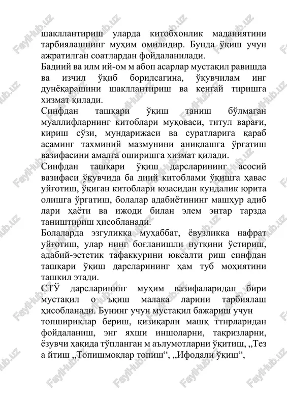 kundalik yurita olishga o'rgatish, bolalar adabiyotining mashhur adib lari hayoti va ijodi bilan elem entar tarzda tanishtirish hisoblanadi. bolalarda ezgulikka muhabbat, yovuzlikka nafrat uyg'otish, ular ning bog'lanishli nutqini o'stirish, adabiy-estetik tafakkurini yuksalti rish sinfdan tashqari o'qish darslarining ham tub mohiyatini tashkil etadi. sto' darslarining muhim vazifalaridan biri mustaqil o 'qish malaka larini tarbiyalash hisoblanadi. buning uchun mustaqil bajarish uchun topshiriqlar berish, qiziqarli mashq ttnrlaridan foydalanish, eng yaxshi insholarni, taqrizlarni, yozuvchi haqida to'plangan m a'lumotlarni o'qitish, „tez a ytish „topishmoqlar topish“, „ifodali o'qish“, „maqollar aytish musobaqasi“, „ertak to'qish“, „bilim donlar anjumani* kabi ko'rik-tanlovlar tashkil qilish, muayyan mavzular bo'yicha savol-javoblar uyushtirish, o'yin tarzidagi ish turlaridan foydalanish zarur. o'qilgan asarlar yuzasidan suhbatlar o'tkazish, „kitob haftoligi“ tashkil etish, asarlar asosida kichik insholar yozishni mashq qilish yaxshi samara beradi. sto' sinfda o'qish bilan uzviy bog'liq ravishda uyushtiriladi. sinfda o'qish sto' uchun zarur bo'lgan o'qish malakalarini shakl lantiradi, o'quvchilam ing o'qigan asarini tushunishga o'rgatadi, lug'atini boyitadi. …