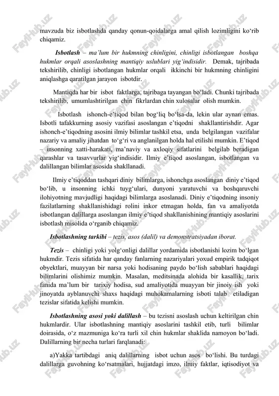 ribada tekshirilib, chinligi isbotlangan hukmlar orqali ikkinchi bir hukmning chinligini aniqlashga qaratilgan jarayon isbotdir. mantiqda har bir isbot faktlarga, tajribaga tayangan bo‘ladi. chunki tajribada tekshirilib, umumlashtirilgan chin fikrlardan chin xulosalar olish mumkin. isbotlash ishonch-e’tiqod bilan bog‘liq bo‘lsa-da, lekin ular aynan emas. isbotli tafakkurning asosiy vazifasi asoslangan e’tiqodni shakllantirishdir. agar ishonch-e’tiqodning asosini ilmiy bilimlar tashkil etsa, unda belgilangan vazifalar nazariy va amaliy jihatdan to‘g‘ri va anglanilgan holda hal etilishi mumkin. e’tiqod – insonning xatti-harakati, ma’naviy va axloqiy sifatlarini belgilab beradigan qarashlar va tasavvurlar yig‘indisidir. ilmiy e’tiqod asoslangan, isbotlangan va dalillangan bilimlar asosida shakllanadi. ilmiy e’tiqoddan tashqari diniy bilimlarga, ishonchga asoslangan diniy e’tiqod bo‘lib, u insonning ichki tuyg‘ulari, dunyoni yaratuvchi va boshqaruvchi ilohiyotning mavjudligi haqidagi bilimlarga asoslanadi. diniy e’tiqodning insoniy fazilatlarning shakllanishidagi rolini inkor etmagan holda, fan va amaliyotda isbotlangan dalillarga asoslangan ilmiy e’tiqod shakllanishining mantiqiy asoslarini isbotlash misolida o‘rganib chiqamiz. isbotlashning tarkibi – tezis, asos (dalil) va demonstratsiyadan iborat. tezis – …