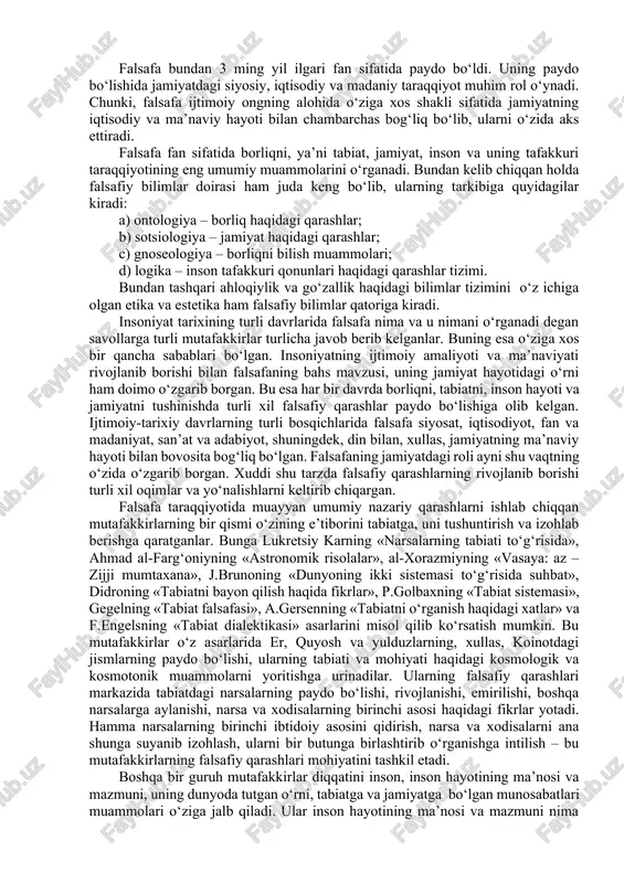 sdiqlaydi. falsafa tabiat, jamiyat va insonning mohiyati haqidagi eng umumiy bilimlarni o‘zida ifodalab, insonni borliqqa bo‘lgan munosabatining metodologik asoslarini belgilab beradi, tabiat, jamiyat va tafakkur taraqqiyotining eng umumiy muammolarini o‘rganadi va falsafiy dunyoqarashni shakllantiradi. falsafa bundan 3 ming yil ilgari fan sifatida paydo bo‘ldi. uning paydo bo‘lishida jamiyatdagi siyosiy, iqtisodiy va madaniy taraqqiyot muhim rol o‘ynadi. chunki, falsafa ijtimoiy ongning alohida o‘ziga xos shakli sifatida jamiyatning iqtisodiy va ma’naviy hayoti bilan chambarchas bog‘liq bo‘lib, ularni o‘zida aks ettiradi. falsafa fan sifatida borliqni, ya’ni tabiat, jamiyat, inson va uning tafakkuri taraqqiyotining eng umumiy muammolarini o‘rganadi. bundan kelib chiqqan holda falsafiy bilimlar doirasi ham juda keng bo‘lib, ularning tarkibiga quyidagilar kiradi: a) ontologiya – borliq haqidagi qarashlar; b) sotsiologiya – jamiyat haqidagi qarashlar; c) gnoseologiya – borliqni bilish muammolari; d) logika – inson tafakkuri qonunlari haqidagi qarashlar tizimi. bundan tashqari ahloqiylik va go‘zallik haqidagi bilimlar tizimini o‘z ichiga olgan etika va estetika …