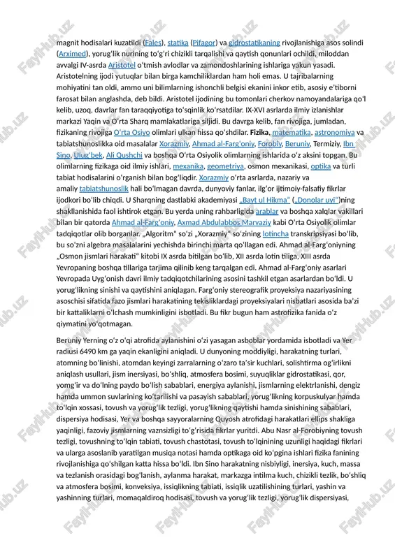 milodiy ii asrgacha boʻlgan davrda moddalarning atomlardan tashkil topganligi haqidagi tushunchalar va gʻoyalar yaratildi (demokrit, epikur, lukretsiy), dunyoning geosentrik tizimi ishlab chiqildi (ptolemey), elektr va magnit hodisalari kuzatildi (fales), statika (pifagor) va gidrostatikaning rivojlanishiga asos solindi (arximed), yorugʻlik nurining toʻgʻri chizikli tarqalishi va qaytish qonunlari ochildi, miloddan avvalgi iv-asrda aristotel oʻtmish avlodlar va zamondoshlarining ishlariga yakun yasadi. aristotelning ijodi yutuqlar bilan birga kamchiliklardan ham holi emas. u tajribalarning mohiyatini tan oldi, ammo uni bilimlarning ishonchli belgisi ekanini inkor etib, asosiy eʼtiborni farosat bilan anglashda, deb bildi. aristotel ijodining bu tomonlari cherkov namoyandalariga qoʻl kelib, uzoq, davrlar fan taraqqiyotiga toʻsqinlik koʻrsatdilar. ix-xvi asrlarda ilmiy izlanishlar markazi yaqin va oʻrta sharq mamlakatlariga siljidi. bu davrga kelib, fan rivojiga, jumladan, fizikaning rivojiga oʻrta osiyo olimlari ulkan hissa qoʻshdilar. fizika, matematika, astronomiya va tabiatshunoslikka oid masalalar xorazmiy, ahmad al-fargʻoniy, forobiy, beruniy, termiziy, ibn sino, ulugʻbek, ali qushchi va boshqa oʻrta osiyolik olimlarning ishlarida oʻz …