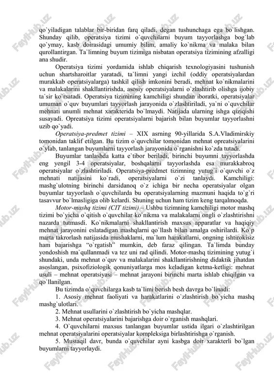 o`rganishga majbur bo`ladilar. mazkur tizimning asosiy kamchiligi ana shundan iborat. buyum (predmet) tizimi hunarmandchilik ishlab chiqarish usulini aks ettirgan va xix asrning 2-chi yarmigacha keng qo`llanilgan. manufakturalarning paydo bo`lishi va shunga ko`ra mehnatning taqsimlanishi texnologik jarayonning operatsiyalarga bo`linishiga olib keldi, ya`ni mehnat ta`limining operatsiya tizimi vujudga keladi. bu tizim xix asrning oxirida yuzaga keldi. operatsiya tizimi bo`yicha o`qitishda o`quvchilar o`zlari egallaydigan kasbning mazmunini tashkil qiluvchi mehnat operatsiyalarini o`rganishgan. shu sababli ular har qanday buyumni tayyorlash bir xil operatsiyalardan iborat, bundan faqat operatsiyalarning bajarilish tartibi va ishlov berishning aniqligiga qo`yiladigan talablar bir-biridan farq qiladi, degan tushunchaga ega bo`lishgan. shunday qilib, operatsiya tizimi o`quvchilarni buyum tayyorlashga bog`lab qo`ymay, kasb doirasidagi umumiy bilim, amaliy ko`nikma va malaka bilan qurollantirgan. ta`limning buyum tizimiga nisbatan operatsiya tizimining afzalligi ana shudir. operatsiya tizimi yordamida ishlab chiqarish texnologiyasini tushunish uchun shartsharoitlar yaratadi, ta`limni yangi izchil (oddiy operatsiyalardan murakkab operatsiyalarga) tashkil qilish imkonini beradi, mehnat ko`nikmalarini va malakalarini …