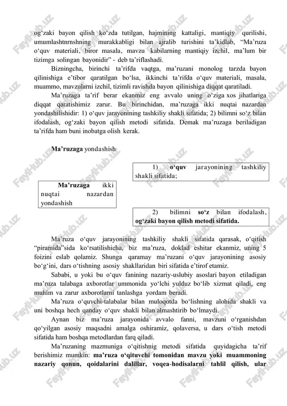 da o‘qituvchi tomonidan katta hajmdagi o‘quv materialini monologik bayon qilish» deb ta’rif berishadi. d. tojiboeva, a. yo‘ldoshevlar esa ma’ruzani bilimni so‘z bilan ifodalash, og‘zaki bayon qilish ko‘zda tutilgan, hajmining kattaligi, mantiqiy qurilishi, umumlashtnrnshning murakkabligi bilan ajralib turishini ta’kidlab, “ma’ruza o‘quv materiali, biror masala, mavzu kabilarning mantiqiy izchil, ma’lum bir tizimga solingan bayonidir” - deb ta’riflashadi. bizningcha, birinchi ta’rifda vaqtga, ma’ruzani monolog tarzda bayon qilinishiga e’tibor qaratilgan bo‘lsa, ikkinchi ta’rifda o‘quv materiali, masala, muammo, mavzularni izchil, tizimli ravishda bayon qilinishiga diqqat qaratiladi. ma’ruzaga ta’rif berar ekanmiz eng avvalo uning o‘ziga xos jihatlariga diqqat qaratishimiz zarur. bu birinchidan, ma’ruzaga ikki nuqtai nazardan yondashilishidir: 1) o‘quv jarayonining tashkiliy shakli sifatida; 2) bilimni so‘z bilan ifodalash, og‘zaki bayon qilish metodi sifatida. demak ma’ruzaga beriladigan ta’rifda ham buni inobatga olish kerak. ma’ruzaga yondashish 1) o‘quv jarayonining tashkiliy shakli sifatida; ma’ruzaga ikki nuqtai nazardan yondashish 2) bilimni so‘z bilan ifodalash, og‘zaki bayon qilish metodi sifatida. ma’ruza …