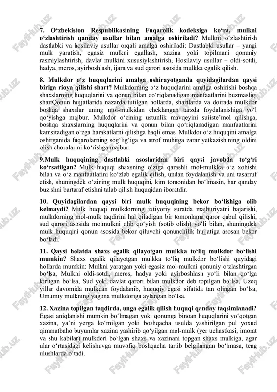 obyektlari deb yer uchastkalari, turar joy uylari, xonadonlar, dala hovlilar, garajlar, uy-ro`zg`or ashyolari, shaxsiy iste’mol ashyolari, pul mablag`lari, qimmatli qog`ozlar va shuningdek, korxonalar hamda ishlab chiqarish uchun mo`ljallangan boshqa xil mulkiy majmualar, binolar, inshootlar, transport vositalari, ishlab chiqarishning boshqa vositalari tan olinadi. 6. qaysi holatda mulkdor mulk huquqini sud orqali himoya qilishga haqli? mulkdor mulkka egalik qilish, undan foydalanish va uni tasarruf etish huquqlari buzilganda yoki noqonuniy cheklanganda sud orqali himoya talab qilishi mumkin. eng ko‘p uchraydigan holatlar: mulk noqonuniy olib qo‘yilsa yoki tortib olinsa, mulkdan foydalanishga to‘sqinlik qilinsa, davlat yoki boshqa shaxslar tomonidan noqonuniy xatlov yoki musodara bo‘lsa, shartnoma shartlari buzilsa, noqonuniy xususiylashtirish yoki mulk huquqi noto‘g‘ri rasmiylashtirilsa, noqonuniy harakatlar sabab mulkka zarar yetkazilsa 7. o‘zbekiston respublikasining fuqarolik kodeksiga ko‘ra, mulkni o‘zlashtirish qanday usullar bilan amalga oshiriladi? mulkni o‘zlashtirish dastlabki va hosilaviy usullar orqali amalga oshiriladi: dastlabki usullar – yangi mulk yaratish, egasiz mulkni egallash, xazina yoki topilmani qonuniy …