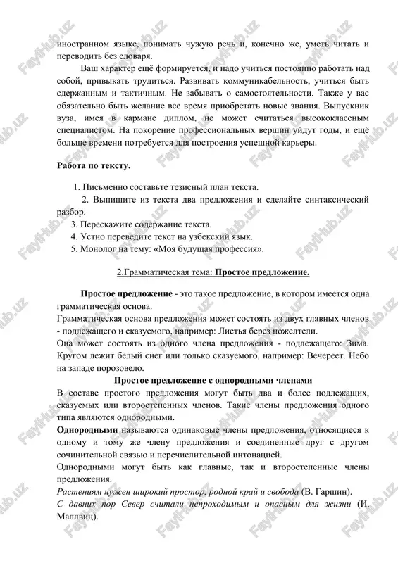 nnom yazike, ponimat chujuyu rech i, konechno je, umet chitat i perevodit bez slovarya. vash xarakter eshyo formiruetsya, i nado uchitsya postoyanno rabotat nad soboy, privikat truditsya. razvivat kommunikabelnost, uchitsya bit sderjannim i taktichnim. ne zabivat o samostoyatelnosti. takje u vas obyazatelno bit jelanie vse vremya priobretat novie znaniya. vipusknik vuza, imeya v karmane diplom, ne mojet schitatsya visokoklassnim spetsialistom. na pokorenie professionalnix vershin uydut godi, i eshyo bolshe vremeni potrebuetsya dlya postroeniya uspeshnoy kareri. rabota po tekstu. 1. pismenno sostavte tezisniy plan teksta. 2. vipishite iz teksta dva predlojeniya i sdelayte sintaksicheskiy razbor. 3. pereskajite soderjanie teksta. 4. ustno perevedite tekst na uzbekskiy yazik. 5. monolog na temu: «moya budushaya professiya». 2.grammaticheskaya tema: prostoe predlojenie. prostoe predlojenie - eto takoe predlojenie, v kotorom imeetsya odna grammaticheskaya osnova. grammaticheskaya osnova predlojeniya mojet sostoyat iz dvux glavnix chlenov - podlejashego i skazuemogo, naprimer: listya berez pojelteli. ona mojet sostoyat iz odnogo …