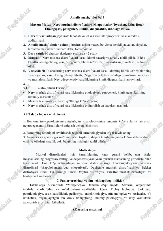edrasi auditoriyasi. 2. amaliy mashg`ulotlar uchun jihozlar: ushbu mavzu bo`yicha kerakli jadvallar, slaydlar, tarqatma materiallar, videoroliklar, fotoalbomlar. 3. dars vaqti: 90 daqiqa (akademik soatlarda - 2 soat). 4. maqsadi: nerv-mushak distrofiyalari kasalliklarni nazariy va amaliy tahlil qilish. ushbu kasalliklarning etiologiyasi, patogenezi, klinik ko'rinishi, diagnostikasi, davolashi, oldini olish. 5. vaziyfalari: talabalarning nerv-mushak distrofiyalari kasalliklarning klinik ko'rinishlarining xususiyatlari, kasallikning oilaviy tabiati, o'ziga xos belgilari haqidagi bilimlarini tanishtirish va mustahkamlash. neyrodegenerativ kasalliklarning klinik diagnostikasi tamoyillari. 5.1. talaba bilishi kerak: · nerv-mushak distrofiyalari kasalliklarning etiologiyasi, patogenezi, klinik genetikasining umumiy masalalari; · maxsus tekshirish usullarini qo'llashga ko'rsatmalari; · nerv-mushak distrofiyalari kasalliklarning oldini olish va davolash usullari. 5.2 talaba bajara olishi kerak: 1. bemorni irsiy patologiyani aniqlash, irsiy patologiyaning umumiy ko'rinishlarini tan olish, neyrodegenerativ kasalliklarni aniqlash uchun tekshirish; 2. bemorning fenotipini tavsiflashda tegishli terminologiyadan to'g'ri foydalaning. 3. anamnez va genealogik ma'lumotlarini to'plash, shajara tuzish, uni grafik ko'rinishda taqdim etish va oiladagi kasallik yoki belgining irsiyligini tahlil …