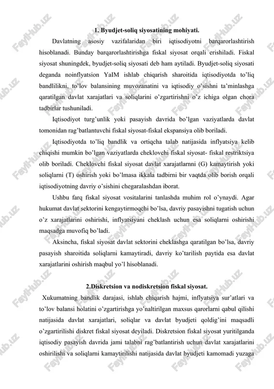 li o’zgartirilishi diskret fiskal siyosat deyiladi. diskretsion fiskal siyosat yuritilganda iqtisodiy pasayish davrida jami talabni rag’batlantirish uchun davlat xarajatlarini oshirilishi va soliqlarni kamaytirilishi natijasida davlat byudjeti kamomadi yuzaga keltiriladi. o’z navbatida davriy ko’tarilish paytida byudjet ortiqchaligi yuzaga keltiriladi. diskretsion fiskal siyosat iqtisodiy tebranishlarni yumshatishda muhim rol o’ynasada, uning ayrim kamchiliklari mavjud. bu, avvalambor, vaqt oraliqlari bilan bog’liq. nodiskretsion fiskal siyosat — davlat xarajatlari, soliqlar va davlat byudjeti qoldig’ini avtomatik o’zgartirishni ko’zda tutadi. nodiskretsion fiskal siyosat o’rnatilgan barqarorlashtirgichlarga asoslanadi. rivojlangan davlatlarda o’rnatilgan barqaror-lashtirgichlari rolini progressiv soliq tizimi, davlat transfertlari tizimi va foydada ishtirok etish tizimi o’ynaydi. nodiskretsion fiskal siyosat davriy tebranishlarni yumshatish uchun huqumatning bevosita aralashuvini talab etmaydi. 3. byudjet defitsiti va uni moliyalashtirish iqtisodiyotning o’rnatilgan barqarorligi darajasi davriy byudjet taqchilligi va ortiqchaligi miqdorlariga bog’liq. davriy taqchillik (ortiqchalik) iqtisodiy faollik pasayishi (oshishi) sharoitida soliq tushumlarining avtomatik kamayishi (oshishi) va davlat xarajatlarining avtomatik oshishi (kamayishi) natijasida yuzaga keladigan davlat byudjeti taqchilligi (ortiqchaligi)dir. …