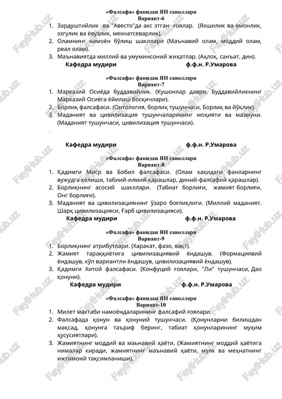 6 1. zardushtiylik va "avesto"da aks ztgan g'oyalar. (yaxshilik va yomonlik, ezgulik va yovuzlik, mexnatsevarlik). 2. olamning namoyon bo'lish shakllari (ma'naviy olam, moddiy olam, real olam). 3. ma'naviyatda milliy va umuminsoniy jihatlar. (ahloq. san'at, din). kafedra mudiri f.f.n. r.umarova «falsafa» fanidan yan savollari variant-7 1. markaziy osiyoda buddaviylik. (kushonlar davri, buddaviylikning markaziy osiyoga yoyilish bosqichlari). 2. borliq falsafasi. (ontologiya, borliq tushunchasi, borliq va yo'qlik). 3. madaniyat va tsivilizatsiya tushunchalarining mohiyati va mazmuni.(madaniyat tushunchasi, tsivilizatsiya tushunchasi). . kafedra mudiri f.f.n. r.umarova «falsafa» fanidan yan savollari variant-8 1. qadimgi misr va bobil falsafasi. (olam xaqidagi fanlarning vujudga kelishi, tabiiy-ilmiy qarashlar, diniy-falsafiy qarashlar). 2. borliqning asosiy shakllari. (tabiat borlig'i, jamiyat borlig'i, ong borlig'i). 3. madaniyat va tsivilizatsiyaning o'zaro bog'liqligi. (milliy madaniyat. sharq tsivilizatsiyasi, g'arb tsivilizatsiyasi). kafedra mudiri f.f.n. r.umarova «falsafa» fanidan yan savollari variant-9 1. borliqning atributlari. (xarakat, fazo, vaqt). 2. jamiyat taraqqiyotiga tsivilizatsiyaviy yondashuv. (formatsiyaviy yondashuv, ko'p variantli yondashuv, tsivilizatsiyaviy yondashuv). 3. …