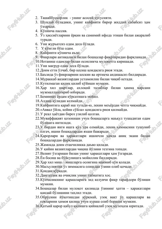 qt esda tutadi. 3. hamma narsa o'zining qat'iy belgilangan joyida bo'lishini ta'minlashga intiladi. 1. tez jahli chiqadi. 2. tashabbuskorlik - uning asosiy xususiyati. 3. shunday bo'ladiki, uning kayfiyati biror jiddiy sababsiz ham o'zgaradi. 4. ko'pincha passiv. 5. o'z hissiyotlarini yorqin va samimiy ifoda etishi bilan ajaralib turadi. 6. uni jur'atsiz odam desa bo'ladi. 7. u ko'ngli bo'sh odam. 8. kayfiyati ko'pincha a'lo. 9. fikrlari antiqaligi bilan boshqalar fikrlaridan farqlanadi. 10. notanish odamlar bilan osonlikcha muloqotga kirishadi. 11. uni mag'rur odam desa bo'ladi. 12. doim etti o'lchab, bir kesish qoidasiga rioya etadi. 13. ba'zida o'z fikrlarini keskin va ortiqcha andishasiz bildiradi. 14. murakkab vaziyatlardan ustamonlik bilan chiqib ketadi. 15. kutilmagan qiliq qilib qo'yishi mumkin. 16. har xil shartlar, axloqiy talablar bilan hamma narsani mujmallashtirib yuboradi. 17. beminnat yordam ko'rsatishga moyil. 18. aldash qo'lidan kelmaydi. 19. kayfiyatiga qarab ish tutadi-yu, lekin me'yordan chetga chiqmaydi. 20. «avval o'yla, keyin so'yla» qoidasiga rioya qilmaydi. …