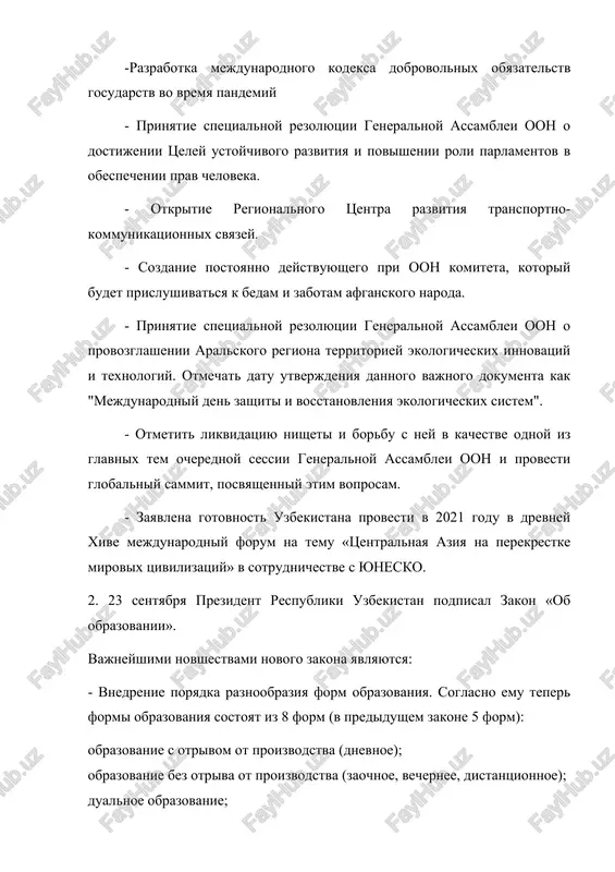 i generalnoy assamblei oon o provozglashenii aralskogo regiona territoriey ekologicheskix innovatsiy i texnologiy. otmechat datu utverjdeniya dannogo vajnogo dokumenta kak "mejdunarodniy den zashiti i vosstanovleniya ekologicheskix sistem". - otmetit likvidatsiyu nisheti i borbu s ney v kachestve odnoy iz glavnix tem ocherednoy sessii generalnoy assamblei oon i provesti globalniy sammit, posvyashenniy etim voprosam. - zayavlena gotovnost uzbekistana provesti v 2021 godu v drevney xive mejdunarodniy forum na temu «tsentralnaya aziya na perekrestke mirovix tsivilizatsiy» v sotrudnichestve s yunesko. 2. 23 sentyabrya prezident respubliki uzbekistan podpisal zakon «ob obrazovanii». vajneyshimi novshestvami novogo zakona yavlyayutsya: - vnedrenie poryadka raznoobraziya form obrazovaniya. soglasno emu teper formi obrazovaniya sostoyat iz 8 form (v predidushem zakone 5 form): obrazovanie s otrivom ot proizvodstva (dnevnoe); obrazovanie bez otriva ot proizvodstva (zaochnoe, vechernee, distantsionnoe); dualnoe obrazovanie; obrazovanie v seme i samostoyatelnoe obrazovanie; obuchenie i obrazovanie vzroslix; inklyuzivnoe obrazovanie; obrazovanie v poryadke eksternata; podgotovka kadrov v sfere oboroni, …
