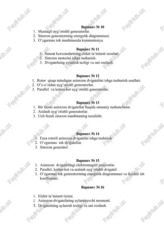 lel va ketma-ket uyg’otishli generatorlar. variant № 13 1. bir fazali asinxron dvigatellar haqida umumiy tushunchalar. 2. aralash uyg’otishli generatorlar. 3. uch fazali sinxron mashinaning tuzulishi. variant № 14 1. faza rotorli asinxron dvigatelni ishga tushirish 2. o’zgarmas tok dvigatellar. 3. sinxron generator. variant № 15 1. asinxron dvigateldagi elektromagnit jarayonlar. 2. parallel, ketma-ket va aralash uyg’otishli dvigatel. 3. o’zgarmas tok generatorining energetik diagrammasi va foydali ish koeffisienti. variant № 16 1. elektr ta’minoti tizimi. 2. asinxron dvigatelining aylantiruvchi momenti. 3. dvigatelning aylanish tezligi va uni rostlash variant № 17 1. elektr mashinalaridagi asosiy fizik jarayonlar. 2. chiziqli asinxron dvigatellar. 3. o’zgarmas tok dvigatellarining turlari. variant № 18 1. o’zgarmas tok mashinalarining “qaytuvchanlik” hususiyatlari. 2. elektr ta’minoti haqida umumiy tushunchalar 3. sinxron generator. variant № 19 1. o’zgarmas tok elektr mashinalarining ishlatish soxalari. 2. asinxron dvigateldagi elektromagnit jarayonlar. 3. uch fazali asinxron dvigatelining tuzulishi va ishlash printsipi. variant № 20 …