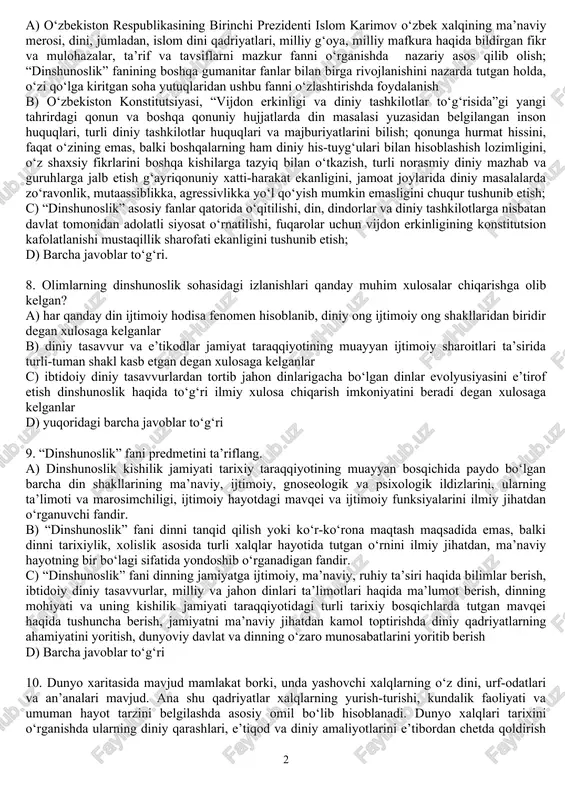 milliy dinlar tarixini zamonaviy ilmiy konsepsiyalar asosida chuqurroq o‘rgatish. d) yuqoridagi barcha javoblar to‘g‘ri 7. “dinshunoslik” fani bo‘yicha talabalarning bilimi, uquvi va ko‘nikmasi uchun qanday muhim talab, vazifalar qo‘yilgan? a) o‘zbekiston respublikasining birinchi prezidenti islom karimov o‘zbek xalqining ma’naviy merosi, dini, jumladan, islom dini qadriyatlari, milliy g‘oya, milliy mafkura haqida bildirgan fikr va mulohazalar, ta’rif va tavsiflarni mazkur fanni o‘rganishda nazariy asos qilib olish; “dinshunoslik” fanining boshqa gumanitar fanlar bilan birga rivojlanishini nazarda tutgan holda, o‘zi qo‘lga kiritgan soha yutuqlaridan ushbu fanni o‘zlashtirishda foydalanish b) o‘zbekiston konstitutsiyasi, “vijdon erkinligi va diniy tashkilotlar to‘g‘risida”gi yangi tahrirdagi qonun va boshqa qonuniy hujjatlarda din masalasi yuzasidan belgilangan inson huquqlari, turli diniy tashkilotlar huquqlari va majburiyatlarini bilish; qonunga hurmat hissini, faqat o‘zining emas, balki boshqalarning ham diniy his-tuyg‘ulari bilan hisoblashish lozimligini, o‘z shaxsiy fikrlarini boshqa kishilarga tazyiq bilan o‘tkazish, turli norasmiy diniy mazhab va guruhlarga jalb etish g‘ayriqonuniy xatti-harakat ekanligini, jamoat joylarida diniy masalalarda …