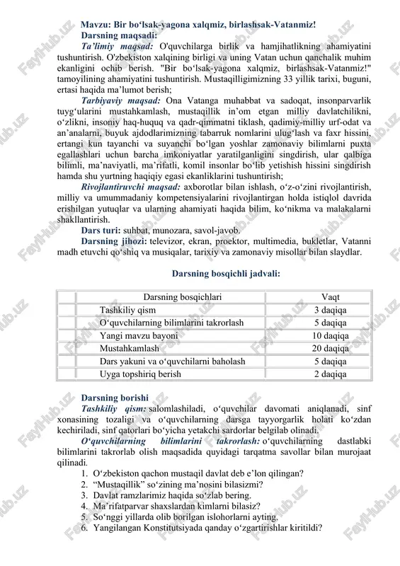 ilimlarini takrorlash: oʻquvchilarning dastlabki bilimlarini takrorlab olish maqsadida quyidagi tarqatma savollar bilan murojaat qilinadi. 1. oʻzbekiston qachon mustaqil davlat deb e’lon qilingan? 2. “mustaqillik” soʻzining ma’nosini bilasizmi? 3. davlat ramzlarimiz haqida soʻzlab bering. 4. ma’rifatparvar shaxslardan kimlarni bilasiz? 5. soʻnggi yillarda olib borilgan islohorlarni ayting. 6. yangilangan konstitutsiyada qanday oʻzgartirishlar kiritildi? 7. oʻz huquq va erkinliklaringizni bilasizmi? yangi mavzu bayoni: vatanimiz 1991-yilning 31-avgustida mustaqil davlat ekanligi e’lon qilindi. shu kundan e’tiboran 1-sentabr “mustaqillik kuni” bayram sifatida keng nishonlanib kelinmoqda. “o‘zbekiston respublikasi davlat mustaqilligining o‘ttiz uch yillik bayramiga tayyorgarlik ko‘rish va uni o‘tkazish to‘g‘risida”gi prezident qaroriga ko’ra bu yilgi mustaqillik bayrami “bir bo‘lsak – yagona xalqmiz, birlashsak – vatanmiz!” degan bosh g‘oyani o‘zida mujassam etgan holda o‘tkazildi. yurtimiz mustaqillikka erishgandan soʻng biz oʻzligimizni, qadriyatlarimizni, maʻnaviyatimizni teran anglay boshladik. oʻzbek nomining shon-u shavkati, gʻururi dunyoga tanildi. ajdodlarimizning azaliy orzusi ushalib, yurtimiz mustaqillikni qoʻlga kiritganiga ham 33 yil toʻldi. vatan madhi kimga dasht …