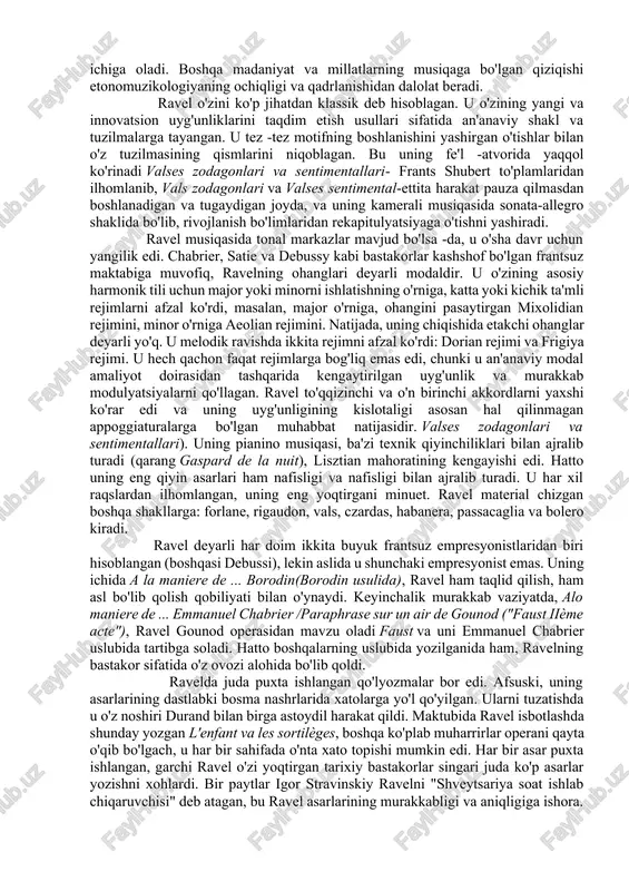 monik va ritmik xususiyatlari uchun ta'sirini ochib beradi; bundan tashqari, u geroge gershvinni bilar va unga qoyil qolardi. unga ispaniya musiqasi va uning bir qancha asarlari, ayniqsa, ta'sir ko'rsatgan. rapsodiya espagnol, ispaniyaning muhim musiqiy xususiyatlarini o'z ichiga oladi. boshqa madaniyat va millatlarning musiqaga bo'lgan qiziqishi etonomuzikologiyaning ochiqligi va qadrlanishidan dalolat beradi. ravel o'zini ko'p jihatdan klassik deb hisoblagan. u o'zining yangi va innovatsion uyg'unliklarini taqdim etish usullari sifatida an'anaviy shakl va tuzilmalarga tayangan. u tez -tez motifning boshlanishini yashirgan o'tishlar bilan o'z tuzilmasining qismlarini niqoblagan. bu uning fe'l -atvorida yaqqol ko'rinadi valses zodagonlari va sentimentallari- frants shubert to'plamlaridan ilhomlanib, vals zodagonlari va valses sentimental-ettita harakat pauza qilmasdan boshlanadigan va tugaydigan joyda, va uning kamerali musiqasida sonata-allegro shaklida bo'lib, rivojlanish bo'limlaridan rekapitulyatsiyaga o'tishni yashiradi. ravel musiqasida tonal markazlar mavjud bo'lsa -da, u o'sha davr uchun yangilik edi. chabrier, satie va debussy kabi bastakorlar kashshof bo'lgan frantsuz maktabiga muvofiq, ravelning ohanglari deyarli …