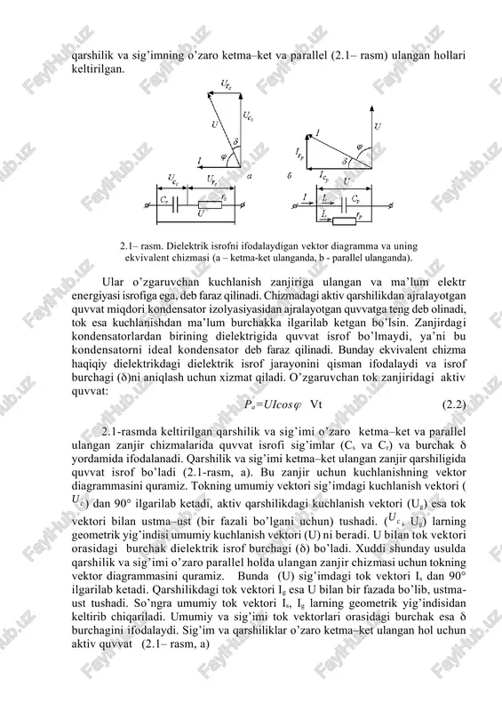 nergiyasi isrof bo’lmaydi, deb faraz qilsak, sig’imli zanjirda tok vektori kuchlanish vektoridan 90° ilgarilab ketib, sig’im (kondensator) ning aktiv quvvati nolga teng bo’ladi: pa=uicos=uicos90o=0 (2.1) ammo haqiqiy dielektrikli sig’imda bu burchak 90° ga teng bo’lmaydi (≠90), shu sababli sos≠0 va aktiv quvvat ham nolga teng emas. bu esa dielektrikda elektr energiyasining isrofi sodir bo’lishini ko’rsatadi. dielektrik isrof burchagi () tok va kuchlanish vektorlari orasidagi fazoviy burchak ()ni 90° gacha to’ldiradi. sig’imdagi elektr energiya isrofi issiqlik ajralib chiqishi bilan kechishi sababli sig’imli zanjirda aktiv qarshilik ham ishtirok etadi. shu bois sig’imning ekvivalent chizmasi sig’im va qarshilik bilan belgilanib, bunda qarshilik va sig’imning o’zaro ketma–ket va parallel (2.1– rasm) ulangan hollari keltirilgan. 2.1– rasm. dielektrik isrofni ifodalaydigan vektor diagramma va uning ekvivalent chizmasi (a – ketma-ket ulanganda, b - parallel ulanganda). ular o’zgaruvchan kuchlanish zanjiriga ulangan va ma’lum elektr energiyasi isrofiga ega, deb faraz qilinadi. chizmadagi aktiv qarshilikdan ajralayotgan quvvat miqdori kondensator …