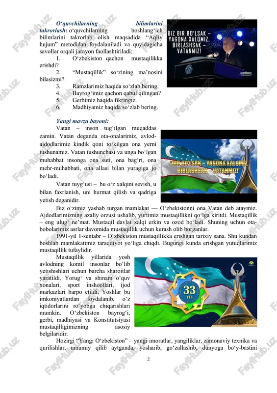 qsadida “aqliy hujum” metodidan foydalaniladi va quyidagicha savollar orqali jarayon faollashtiriladi: 1. o‘zbekiston qachon mustaqilikka erishdi? 2. “mustaqillik” so‘zining ma’nosini bilasizmi? 3. ramzlarimiz haqida so‘zlab bering. 4. bayrog‘imiz qachon qabul qilingan? 5. gerbimiz haqida fikringiz. 6. madhiyamiz haqida so‘zlab bering. yangi mavzu bayoni: vatan – inson tug‘ilgan muqaddas zamin. vatan deganda ota-onalarimiz, avlod-ajdodlarimiz kindik qoni to‘kilgan ona yerni tushunamiz. vatan tushunchasi va unga bo‘lgan muhabbat insonga ona suti, ona bag‘ri, ona mehr-muhabbati, ona allasi bilan yuragiga jo bo‘ladi. vatan tuyg‘usi – bu o‘z xalqini sevish, u bilan faxrlanish, uni hurmat qilish va qadriga yetish deganidir. biz o‘zimiz yashab turgan mamlakat — o‘zbekistonni ona vatan deb ataymiz. ajdodlarimizning azaliy orzusi ushalib, yurtimiz mustaqillikni qo‘lga kiritdi. mustaqillik – eng ulug‘ ne’mat. mustaqil davlat xalqi erkin va ozod bo‘ladi. shuning uchun ota-bobolarimiz asrlar davomida mustaqillik uchun kurash olib borganlar. 1991-yil 1-sentabr – o‘zbekiston mustaqillikka erishgan tarixiy sana. shu kundan boshlab mamlakatimiz taraqqiyot yo‘liga …