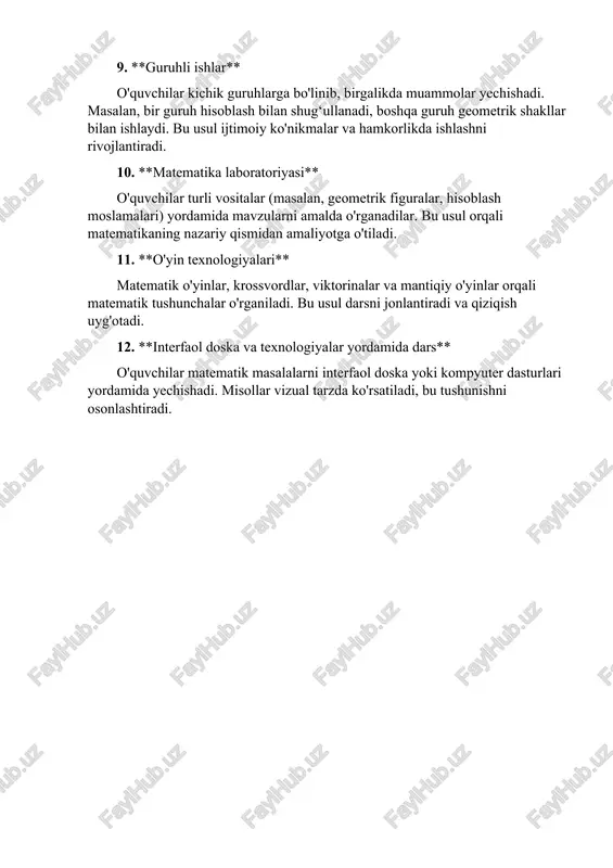 ivojlantiradi. 10. **matematika laboratoriyasi** o'quvchilar turli vositalar (masalan, geometrik figuralar, hisoblash moslamalari) yordamida mavzularni amalda o'rganadilar. bu usul orqali matematikaning nazariy qismidan amaliyotga o'tiladi. 11. **o'yin texnologiyalari** matematik o'yinlar, krossvordlar, viktorinalar va mantiqiy o'yinlar orqali matematik tushunchalar o'rganiladi. bu usul darsni jonlantiradi va qiziqish uyg'otadi. 12. **interfaol doska va texnologiyalar yordamida dars** o'quvchilar matematik masalalarni interfaol doska yoki kompyuter dasturlari yordamida yechishadi. misollar vizual tarzda ko'rsatiladi, bu tushunishni osonlashtiradi.