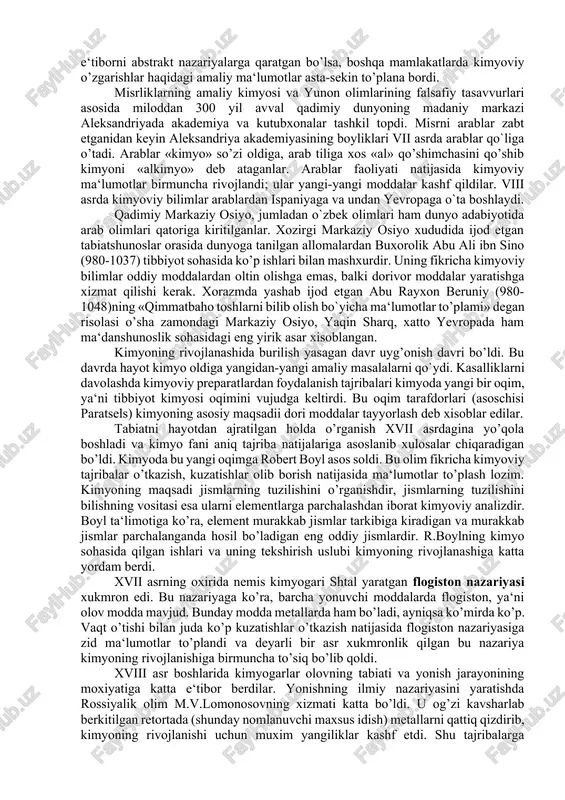 ‘tirof qilinmadi. shundan keyin taraqqiy eta boshlagan falsafa barcha hodisalarni moddaning abstrakt sifatlariga asoslanib tushuntirishga urindi. keyingi asrlarda tabiiyot fanining rivojlanishiga ta‘sir ko’rsatgan arastu (aristotel`) ta‘limoti bu falsafaga asos bo’ldi. u butun borliqning negizi ibtidoiy materiyadir deb xisobladi. “bu materiya abadiy bo’lib, u yo`qdan bor bo’lmaydi va bordan yo`q bo’lib ham ketmaydi, uning tabiatdagi miqdori o’zgarmaydi. ibtidoiy materiyaga biz seza oladigan va juft-jufti o`zaro qarama-qarshi bo’lgan to`rtta asosiy sifat: issiqlik va sovuqlik, quruqlik va namlik xosdir. moddalarning xilma-xil bo’lishiga sabab shuki, ularda ana shu sifatlardan turli miqdorda bo’ladi”. aristotel bu sifatlarni juft-jufti bilan qo’shib, empedoklning to’rt elementini-tuproq, suv, olov va havoni keltirib chiqardi. yunon faylasuflari materiyaning ichki tuzilishini tushunish maqsadiida asosiy e‘tiborni abstrakt nazariyalarga qaratgan bo’lsa, boshqa mamlakatlarda kimyoviy o’zgarishlar haqidagi amaliy ma‘lumotlar asta-sekin to’plana bordi. misrliklarning amaliy kimyosi va yunon olimlarining falsafiy tasavvurlari asosida miloddan 300 yil avval qadimiy dunyoning madaniy markazi aleksandriyada akademiya va kutubxonalar tashkil topdi. misrni …