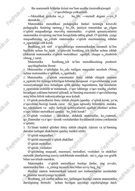 illiy dasturi‖, ―ta‘lim to‗g‗risida‖gi qonun talablari boshlang‗ich sinflarda matematika o‘qitish metodikasiga o‗z ta‘sirini o‗tkazmasdan qo‗ymaydi. matematika so‗zi grekcha ―mathema‖ so‗zidan olingan bo‗lib, uning ma‘nosi ―fanlarni bilish‖ demakdir. matematika fanining o‗rganadigan ob‘ekti fazoviy shakllar va ular orasidagi miqdoriy munosabatlardan iboratdir. maktab matematika kursining maqsadi o‘quvchilarga ularning psixologik xususiyatlarini hisobga olgan holda matematik bilimlar tizimini berishdan iboratdir. bu matematik bilimlar tizimi ma‘lum usullar (metodika)orqali o‘quvchilarga yetkaziladi. ―metodika‖ grekcha so‗z bo‗lib, ―metod‖ degani ―yo‗l‖ demakdir. matematika metodikasi pedagogika fanlari tizimiga kiruvchi pedagogika fanining tarmog‗i bo‗lib, jamiyat tomonidan qo‗yilgan o‘qitish maqsadlariga muvofiq matematika o‘qitish qonuniyatlarini matematika rivojining ma‘lum bosqichida tatbiq qiladi. o‘qitishda yangi maqsadlarning qo‗yilishi matematika o‘qitish mazmunining tubdan o‗zgarishiga olib keldi. boshlang‗ich sinf o‘quvchilariga matematikadan samarali ta‘lim berilishi uchun bo‗lajak o‘qituvchi boshlang‗ich sinflar uchun ishlab chikarish matematika o‘qitish metodikasi egallab, chuqur o‗zlashtirib olmog‗i zarur. matematika boshlang‗ich ta‘lim metodikasining predmeti quyidagilardan iborat: 1. matematika o‘qitishdan ko‗zda tutilgan maqsadni asoslash (nima uchun matematika o‘qitiladi, o‗rgatiladi). …