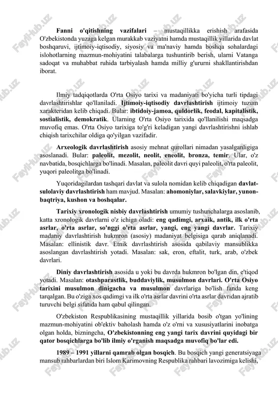 yat hayotida sodir bo'lgan ijtimoiy-iqtisodiy, siyosiy va madaniy-ma'naviy sohalardagi o'zgarishlar, islohotlar jarayoni o'zbekistonning eng yangi tarixi fanining predmeti hisoblanadi. o'zbekistonnin eng tarixi fani dunyoda eng qadimiy va boy tarixga ega bo'lgan o'zbek xalqining mustaqillik yillaridagi tarixiy va ma'naviy taraqqiyotini o'rganuvchi va o'rgatuvchi fandir. fanni o'qitishning maqsadi – mustaqillik yillarida o'zbekiston respublikasida yuz bergan muhim o'zgarishlar, tub islohotlarning mazmun-mohiyatini ko'rsatish va jamiyat hayotida talabaning o'rnini, o'zligini anglatishdan iborat. fanni o'qitishning vazifalari – mustaqillikka erishish arafasida o'zbekistonda yuzaga kelgan murakkab vaziyatni hamda mustaqillik yillarida davlat boshqaruvi, ijtimoiy-iqtisodiy, siyosiy va ma'naviy hamda boshqa sohalardagi islohotlarning mazmun-mohiyatini talabalarga tushuntirib berish, ularni vatanga sadoqat va muhabbat ruhida tarbiyalash hamda milliy g'ururni shakllantirishdan iborat. ilmiy tadqiqotlarda o'rta osiyo tarixi va madaniyati bo'yicha turli tipdagi davrlashtirishlar qo'llaniladi. ijtimoiy-iqtisodiy davrlashtirish ijtimoiy tuzum xarakteridan kelib chiqadi. bular: ibtidoiy-jamoa, quldorlik, feodal, kapitalistik, sostialistik, demokratik. ularning o'rta osiyo tarixida qo'llanilishi maqsadga muvofiq emas. o'rta osiyo tarixiga to'g'ri keladigan yangi davrlashtirishni ishlab …