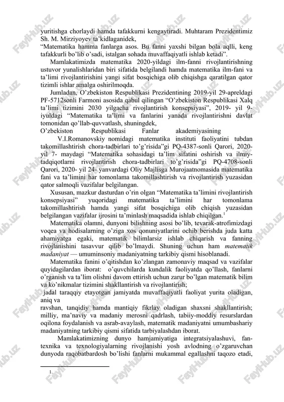z, ham farz hisoblanadi. matematika olamni bilishning asosi bo’lib, tevarak-atrofda kechayotgan voqea va hodisalarning o’ziga xos qonuniyatlarini ochib berishda hamda ishlab chiqarish, fantexnika va texnologiyalarning rivojlanishida muhim ahamiyatga ega. ma’lumki, matematika fani inson aqlini charxlaydi, diqqatini rivojlantiradi, ko’zlangan maqsadga erishish uchun qat’iyat va irodani tarbiyalaydi, algoritmik tarzda tartib-intizomlilikka o’rgatadi va eng muhimi mulohaza yuritishga chorlaydi hamda tafakkurni kengaytiradi. muhtaram prezidentimiz sh. m. mirziyoyev ta’kidlaganidek, “matematika hamma fanlarga asos. bu fanni yaxshi bilgan bola aqlli, keng tafakkurli bo’lib o’sadi, istalgan sohada muvaffaqiyatli ishlab ketadi”. mamlakatimizda matematika 2020-yildagi ilm-fanni rivojlantirishning ustuvor yunalishlaridan biri sifatida belgilandi hamda matematika ilm-fani va ta’limi rivojlantirishini yangi sifat bosqichiga olib chiqishga qaratilgan qator tizimli ishlar amalga oshirilmoqda. jumladan, o’zbekiston respublikasi prezidentining 2019-yil 29-apreldagi pf-5712sonli farmoni asosida qabul qilingan “o’zbekiston respublikasi xalq ta’limi tizimini 2030 yilgacha rivojlantirish konsepsiyasi”, 2019- yil 9- iyuldagi “matematika ta’limi va fanlarini yanada rivojlantirishni davlat tomonidan qo’llab-quvvatlash, shuningdek, o’zbekiston respublikasi fanlar akademiyasining v.i.romanovskiy nomidagi …