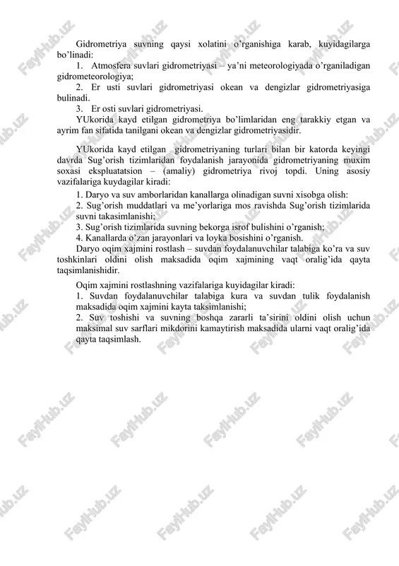 gidrometriya” yunoncha “suvni o’lchash” demakdir. gidrometriyaning asosiy vazifalariga kuyidagilar kiradi: 1. suv manbalari tartibini mikdoriy aniklash va xisobga olish uchun usullar va asboblarni ishlab chikish. 2. suv satxlari, suv va oqiziqlar sarflari, suvning kimyoviy tarkibi, xarorati, muzlashi va boshka xolatlarni bilish maksadida suv manbalari gidrologik tartibini muntazam o’rganish. gidrometriya qursida suv manbalari tartibini tashkil qiluvchilarini o’rganish uchun gidrologik stantsiyalar, kuzatish joylari tarmoklarining tuzilishi, jixozlanishi bilan tanishtiriladi va ulardagi kuzatuvlarni tashkil kilish uchun zarur bo’lgan usullar va kerakli gidrometrik asboblar o’rganiladi. gidrometriya suvning qaysi xolatini o’rganishiga karab, kuyidagilarga bo’linadi: 1. atmosfera suvlari gidrometriyasi – ya’ni meteorologiyada o’rganiladigan gidrometeorologiya; 2. er usti suvlari gidrometriyasi okean va dengizlar gidrometriyasiga bulinadi. 3. er osti suvlari gidrometriyasi. yukorida kayd etilgan gidrometriya bo’limlaridan eng tarakkiy etgan va ayrim fan sifatida tanilgani okean va dengizlar gidrometriyasidir. yukorida kayd etilgan gidrometriyaning turlari bilan bir katorda keyingi davrda sug’orish tizimlaridan foydalanish jarayonida gidrometriyaning muxim soxasi ekspluatatsion – (amaliy) gidrometriya …