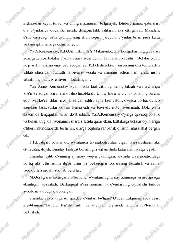 ar diqqatini o'ziga tortib kelgan bo'lib, jamiyat hayotida mehnatdan keyin turadi va uning mazmunini belgilaydi. lbtidoiy jamoa qabilalari o’z o’yinlarida ovchilik, urush, dehqonchilik ishlarini aks ettirganlar. masalan, o'sha davrdagi ba'zi qabilalarning sholi sepish jarayoni o’yinlar bilan juda katta tantana qilib amalga oshirilar edi. ya.a.komenskiy, k.d.ushinskiy, a.s.makarenko, p.f.lostgaflarning g'oyalari hozirgi zamon bolalar o'yinlari nazariyasi uchun ham ahamiyatlidir. “bolalar o'yini ko'p asrlik tarixga ega- deb yozgan edi k.d.ljshinskiy, - insonning o'zi tomonidan ishlab chiqilgan qudratli tarbiyaviy vosita va shuning uchun ham unda inson tabiatining haqiqiy ehtiyoj i ifodalangan". yan amos komenskiy o'yinni bola faoliyatining, uning tabiati va mayllariga to'g'ri keladigan zarur shakli deb hisoblardi. uning fikricha o'yin - bolaning barcha qobiliyat ko'rinishlari rivojlanadigan jiddiy aqliy faoliyatdir, o'yinda borliq, dunyo haqidagi tasavvurlar doirasi kengayadi va boyiydi, nutq rivojlanadi. bola o'yin davomida tengqurlari bilan do'stlashadi. ya.a.komenskiy o'yinga quvnoq bolalik va bolani uyg' un rivojlanish sharti sifatida qarar ekan, kattalarga bolalar o'yinlariga c'tiborli munosabatda bo'lishni, …
