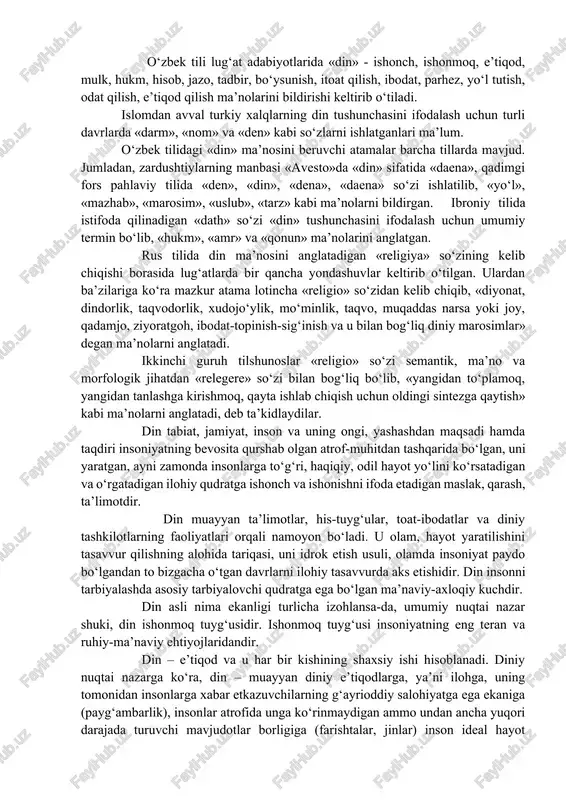 ndividual tarbiyasiga ta’siri. din so‘zi arab tilidan olingan bo‘lib, uning lug‘aviy ma’nosi «ishonch, e’tiqod»dir. istilohiy ma’nosi lotin tilidagi «religion» so‘zi bilan mos keladi. o‘zbek tili lug‘at adabiyotlarida «din» - ishonch, ishonmoq, e’tiqod, mulk, hukm, hisob, jazo, tadbir, bo‘ysunish, itoat qilish, ibodat, parhez, yo‘l tutish, odat qilish, e’tiqod qilish ma’nolarini bildirishi keltirib o‘tiladi. islomdan avval turkiy xalqlarning din tushunchasini ifodalash uchun turli davrlarda «darm», «nom» va «den» kabi so‘zlarni ishlatganlari ma’lum. o‘zbek tilidagi «din» ma’nosini beruvchi atamalar barcha tillarda mavjud. jumladan, zardushtiylarning manbasi «avesto»da «din» sifatida «daena», qadimgi fors pahlaviy tilida «den», «din», «dena», «daena» so‘zi ishlatilib, «yo‘l», «mazhab», «marosim», «uslub», «tarz» kabi ma’nolarni bildirgan. ibroniy tilida istifoda qilinadigan «dath» so‘zi «din» tushunchasini ifodalash uchun umumiy termin bo‘lib, «hukm», «amr» va «qonun» ma’nolarini anglatgan. rus tilida din ma’nosini anglatadigan «religiya» so‘zining kelib chiqishi borasida lug‘atlarda bir qancha yondashuvlar keltirib o‘tilgan. ulardan ba’zilariga ko‘ra mazkur atama lotincha «religio» so‘zidan kelib chiqib, «diyonat, …