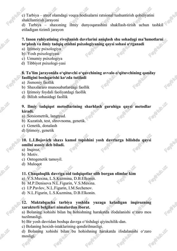 a) ijtimoiy psixologiya b) yosh psixologiyasi c) umumiy psixologiya d) tibbiyot psixologi-yasi 8. ta’lim jarayonida o‘qituvchi o‘quvchining avvalo o‘qituvchining qanday faolligini boshqarishi ko‘zda tutiladi a) jismoniy faollik b) shaxslararo munosabatlardagi faollik c) ijtimoiy foydali faoliyatdagi faollik d) bilish sohasidagi faollik 9. ilmiy tadqiqot metodlarining sharhlash guruhiga qaysi metodlar kiradi. a) sotsiometrik, langtyud. b) kuzatish, test, shrovnoma, genetik. c) genetik, donalash d) ijtimoiy, genetik 10. l.i.bojovich shaxs kamol topishini yosh davrlarga bilishda qaysi omilni asosiy deb biladi. a) inqiroz. b) motiv. c) ontogenetik tamoyil. d) muloqot 11. chaqaloqlik davriga oid tadqiqotlar olib borgan olimlar kim a) v.s.muxina, l.s.kuzmina, d.b.elkonin. b) m.p.denisova n.l.figurin, v.s.muxina. c) i.p.pavlov, n.l.figurin, i.m.sechenov. d) n.l.figurin, l.s.kuzmina, d.b.elkonin. 12. maktabgacha tarbiya yoshida yuzaga keladigan inqirozning xarakterli belgilari nimalardan iborat. a) bolaning xohishi bilan bu hohishning harakatda ifodalanishi o‘zaro mos tuzilmasligi. b) bir yosh davridan boshqa davrga o‘tishdagi qiyinchilik-dan. c) bolaning hoxish-istaklarining qondirilmasligi. d) bolaning xohishi bilan bu hohishning …
