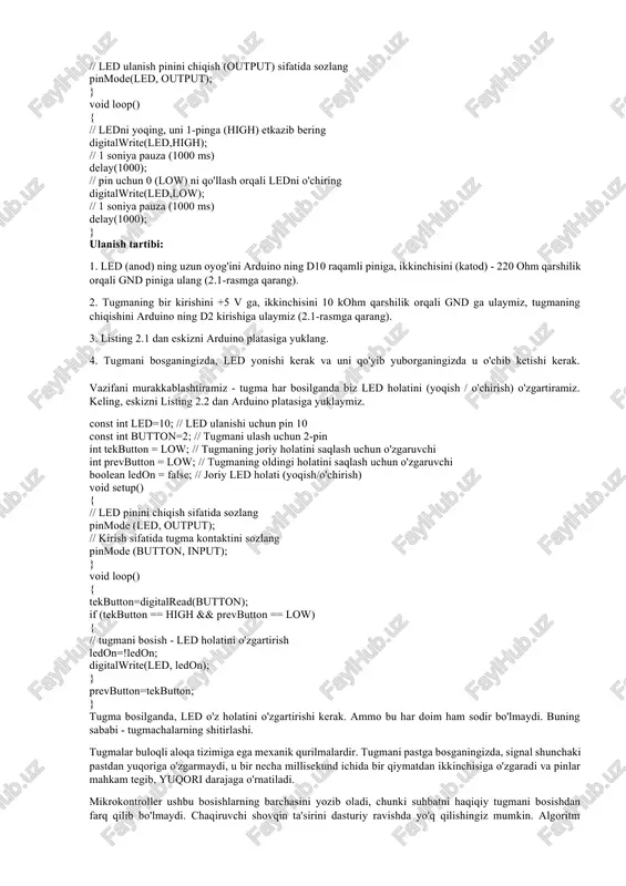 te(led,high); // 1 soniya pauza (1000 ms) delay(1000); // pin uchun 0 (low) ni qo'llash orqali ledni o'chiring digitalwrite(led,low); // 1 soniya pauza (1000 ms) delay(1000); } ulanish tartibi: 1. led (anod) ning uzun oyog'ini arduino ning d10 raqamli piniga, ikkinchisini (katod) - 220 ohm qarshilik orqali gnd piniga ulang (2.1-rasmga qarang). 2. tugmaning bir kirishini +5 v ga, ikkinchisini 10 kohm qarshilik orqali gnd ga ulaymiz, tugmaning chiqishini arduino ning d2 kirishiga ulaymiz (2.1-rasmga qarang). 3. listing 2.1 dan eskizni arduino platasiga yuklang. 4. tugmani bosganingizda, led yonishi kerak va uni qo'yib yuborganingizda u o'chib ketishi kerak. vazifani murakkablashtiramiz - tugma har bosilganda biz led holatini (yoqish / o'chirish) o'zgartiramiz. keling, eskizni listing 2.2 dan arduino platasiga yuklaymiz. const int led=10; // led ulanishi uchun pin 10 const int button=2; // tugmani ulash uchun 2-pin int tekbutton = low; // tugmaning joriy holatini saqlash uchun o'zgaruvchi int prevbutton = …