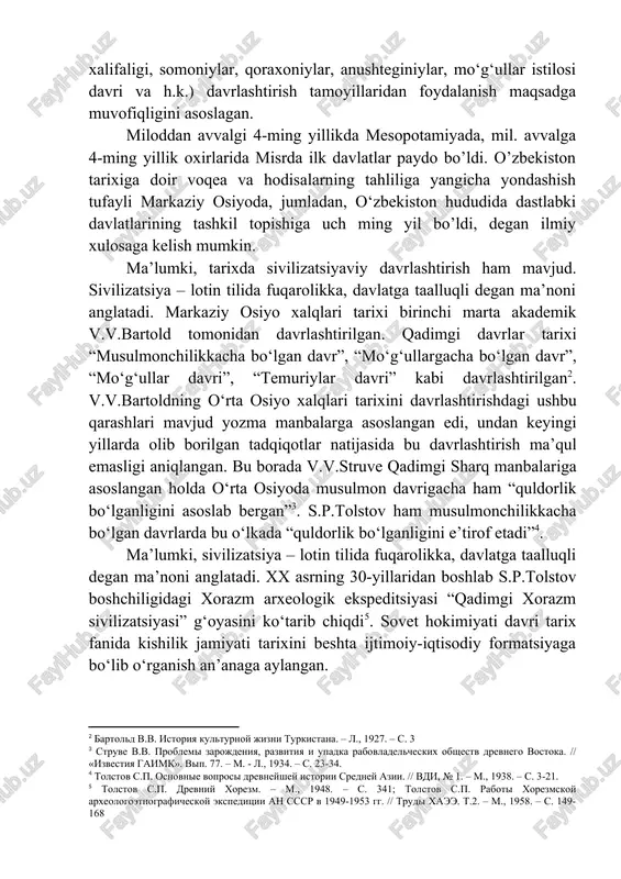 lashtirish tamoyillaridan foydalanish maqsadga muvofiqligini asoslagan. miloddan avvalgi 4-ming yillikda mesopotamiyada, mil. avvalga 4-ming yillik oxirlarida misrda ilk davlatlar paydo bo’ldi. o’zbekiston tarixiga doir voqea va hodisalarning tahliliga yangicha yondashish tufayli markaziy osiyoda, jumladan, o‘zbekiston hududida dastlabki davlatlarining tashkil topishiga uch ming yil bo’ldi, degan ilmiy xulosaga kelish mumkin. ma’lumki, tarixda sivilizatsiyaviy davrlashtirish ham mavjud. sivilizatsiya – lotin tilida fuqarolikka, davlatga taalluqli degan ma’noni anglatadi. markaziy osiyo xalqlari tarixi birinchi marta akademik v.v.bartold tomonidan davrlashtirilgan. qadimgi davrlar tarixi “musulmonchilikkacha bo‘lgan davr”, “mo‘g‘ullargacha bo‘lgan davr”, “mo‘g‘ullar davri”, “temuriylar davri” kabi davrlashtirilgan[footnoteref:2]. v.v.bartoldning o‘rta osiyo xalqlari tarixini davrlashtirishdagi ushbu qarashlari mavjud yozma manbalarga asoslangan edi, undan keyingi yillarda olib borilgan tadqiqotlar natijasida bu davrlashtirish ma’qul emasligi aniqlangan. bu borada v.v.struve qadimgi sharq manbalariga asoslangan holda o‘rta osiyoda musulmon davrigacha ham “quldorlik bo‘lganligini asoslab bergan”[footnoteref:3]. s.p.tolstov ham musulmonchilikkacha bo‘lgan davrlarda bu o‘lkada “quldorlik bo‘lganligini e’tirof etadi”[footnoteref:4]. [2: bartold v.v. istoriya kulturnoy jizni turkistana. …