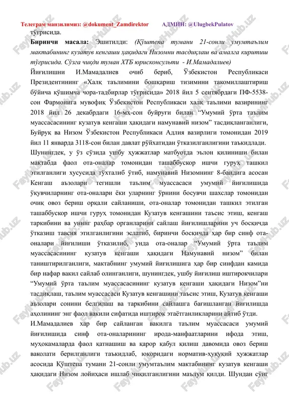 5 sentyabrdagi pf-5538-son farmoniga muvofiq o'zbekiston respublikasi xalq ta'limi vazirining 2018 yil 26 dekabrdagi 16-mh-son buyrug'i bilan “umumiy o'rta ta'lim muassasasining kuzatuv kengashi haqidagi namunaviy nizom” tasdiqlanganligi, buyruq va nizom o'zbekiston respublikasi adliya vazirligi tomonidan 2019 yil 11 yanvarda 3118-son bilan davlat ro'yxatidan o'tkazilganligini ta'kidladi. shuningdek, u o'z so'zida ushbu hujjatlar matbuotda e'lon qilinishi bilan maktabda faol ota-onalar tomonidan tashabbuskor ishchi guruh tashkil etilganligi xususida to'xtalib o'tib, namunaviy nizomning 8-bandiga asosan kengash a'zolari tegishli ta'lim muassasasi umumiy yig'ilishida o'quvchilarning ota-onalari yoki ularning o'rnini bosuvchi shaxslar tomonidan ochiq ovoz berish orqali saylanishi, ota-onalar tomonidan tashkil etilgan tashabbuskor ishchi guruh tomonidan kuzatuv kengashini ta'sis etish, kengash tarkibini va uning rahbar organlarini saylash yig'ilishlarini uch bosqichda o'tkazish tavsiya etilganligini eslatib, birinchi bosqichda har bir sinf ota-onalari yig'ilishi o'tkazilib, unda ota-onalar “umumiy o'rta ta'lim muassasasining kuzatuv kengashi haqidagi namunaviy nizom” bilan tanishtirilganligi, maktabning umumiy yig'ilishiga har bir sinfdan kamida bir nafar vakil saylab olinganligi, …